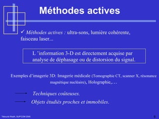 Méthodes actives Tébourbi Riadh, SUP'COM 2005 Méthodes actives :  ultra-sons, lumière cohérente, faisceau laser... L ’information 3-D est directement acquise par analyse de déphasage ou de distorsion du signal.  Techniques coûteuses. Objets étudiés proches et immobiles . Exemples d’imagerie 3D:   Imagerie médicale   (Tomographie CT, scanner X, résonance magnétique nucléaire) ,  Holographie ,… 