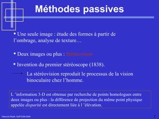 Méthodes passives Tébourbi Riadh, SUP'COM 2005 Une seule image : étude des formes à partir de  l’ombrage, analyse de texture… Deux images ou plus :  Stéréovision L ’information 3-D est obtenue par recherche de points homologues entre deux images ou plus : la différence de projection du même point physique appelée  disparité  est directement liée à l ’élévation. Invention du premier stéréoscope (1838).  La stéréovision reproduit le processus de la vision binoculaire chez l’homme. 
