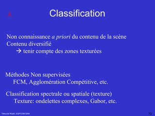 Classification Tébourbi Riadh, SUP'COM 2005 Non connaissance  a priori  du contenu de la scène Contenu diversifié    tenir compte des zones texturées Méthodes Non supervisées FCM, Agglomération Compétitive, etc. Classification spectrale ou spatiale (texture) Texture: ondelettes complexes, Gabor, etc. A 