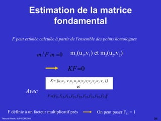Estimation de la matrice fondamental Tébourbi Riadh, SUP'COM 2005 F peut estimée calculée à partir de l'ensemble des points homologues  m 1 (u 1 ,v 1 ) et m 2 (u 2 ,v 2 )   K= [u 1 u 2 , v 1 u 2 ,u 2 ,u 1 v 2 ,v 1 v 2 ,v 2 ,u 1 ,v 1 ,1] et  F définie à un facteur multiplicatif près   On peut poser F 33  = 1 Avec 