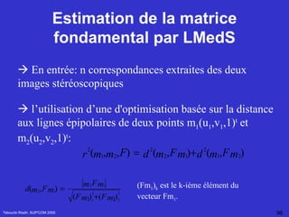 Estimation de la matrice fondamental par LMedS Tébourbi Riadh, SUP'COM 2005    En entrée: n correspondances extraites des deux images stéréoscopiques     l’utilisation d’une d'optimisation basée sur la distance aux lignes épipolaires de deux points m 1 (u 1 ,v 1 ,1) t  et m 2 (u 2 ,v 2 ,1) t :   (Fm 1 ) k  est le k-ième élément du vecteur Fm 1 .  