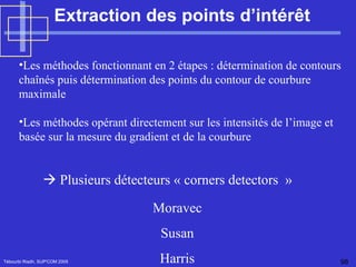 Extraction des points d’intérêt  Tébourbi Riadh, SUP'COM 2005    Plusieurs détecteurs « corners detectors  » Les méthodes fonctionnant en 2 étapes : détermination de contours chaînés puis détermination des points du contour de courbure maximale  Les méthodes opérant directement sur les intensités de l’image et basée sur la mesure du gradient et de la courbure Moravec Susan Harris 