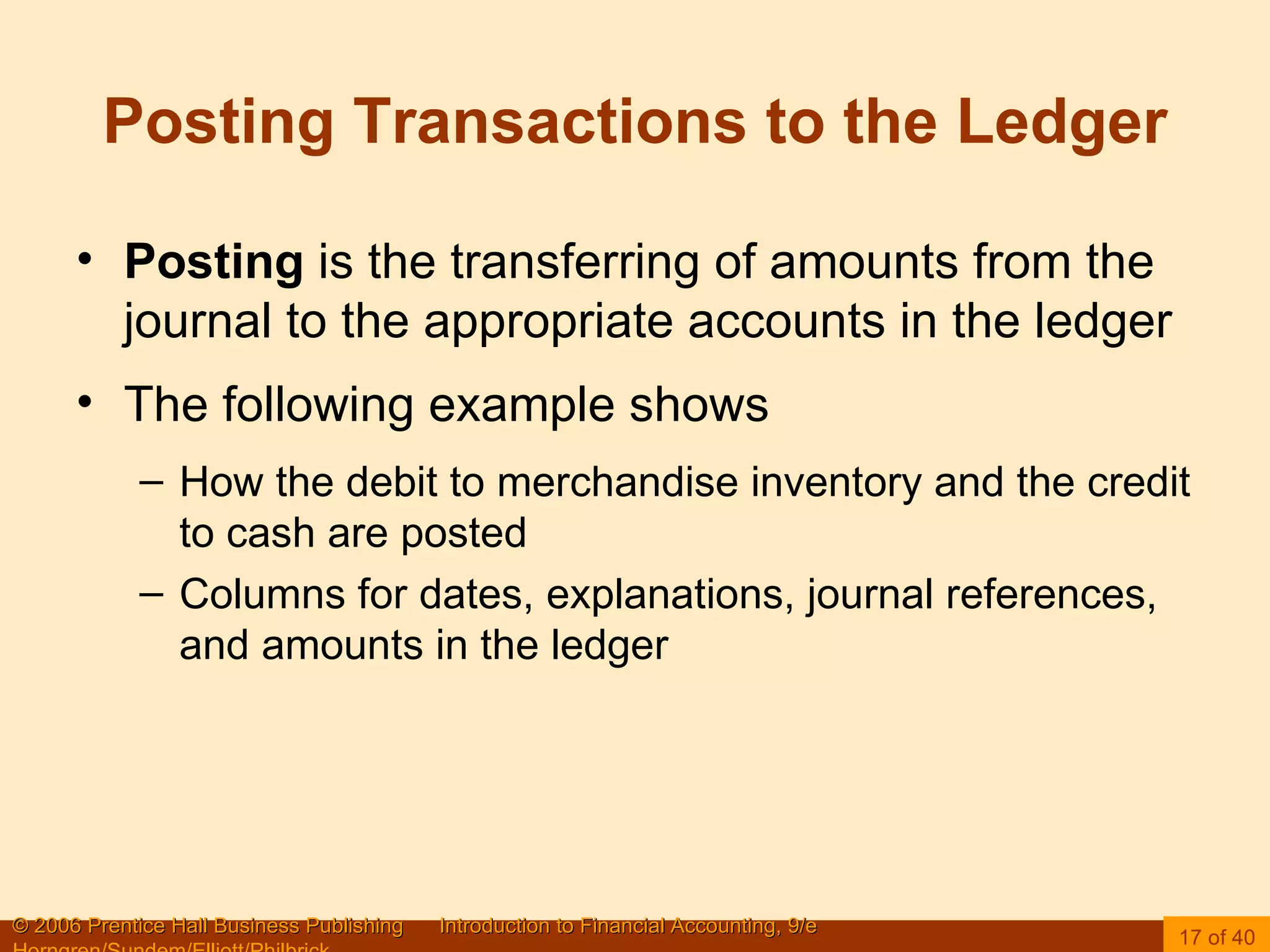 Posting Transactions to the Ledger Posting  is the transferring of amounts from the journal to the appropriate accounts in the ledger The following example shows How the debit to merchandise inventory and the credit to cash are posted Columns for dates, explanations, journal references, and amounts in the ledger 