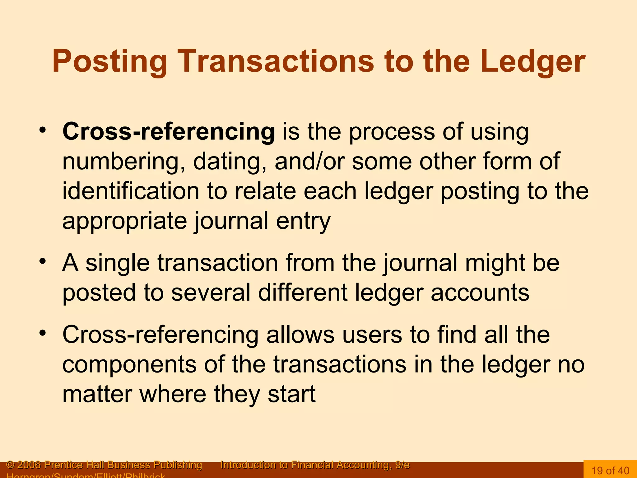 Posting Transactions to the Ledger Cross-referencing  is the process of using numbering, dating, and/or some other form of identification to relate each ledger posting to the appropriate journal entry A single transaction from the journal might be posted to several different ledger accounts Cross-referencing allows users to find all the components of the transactions in the ledger no matter where they start 