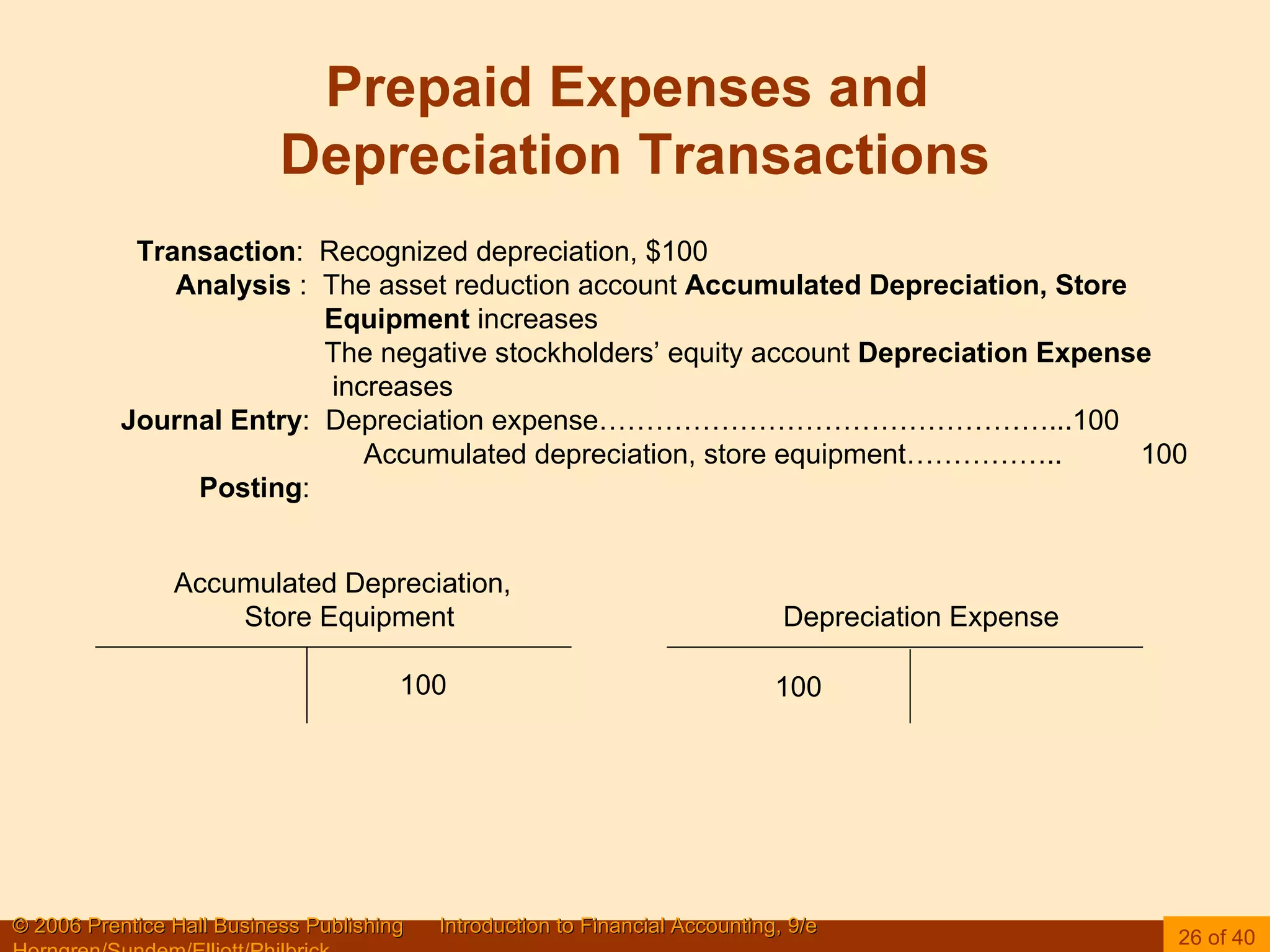 Prepaid Expenses and  Depreciation Transactions Accumulated Depreciation, Store Equipment  Depreciation Expense  Transaction :  Recognized depreciation, $100 Analysis  :  The asset reduction account  Accumulated Depreciation, Store  Equipment  increases The negative stockholders’ equity account  Depreciation Expense   increases Journal Entry :  Depreciation expense…………………………………………...100 Accumulated depreciation, store equipment……………..  100 Posting : 100 100 