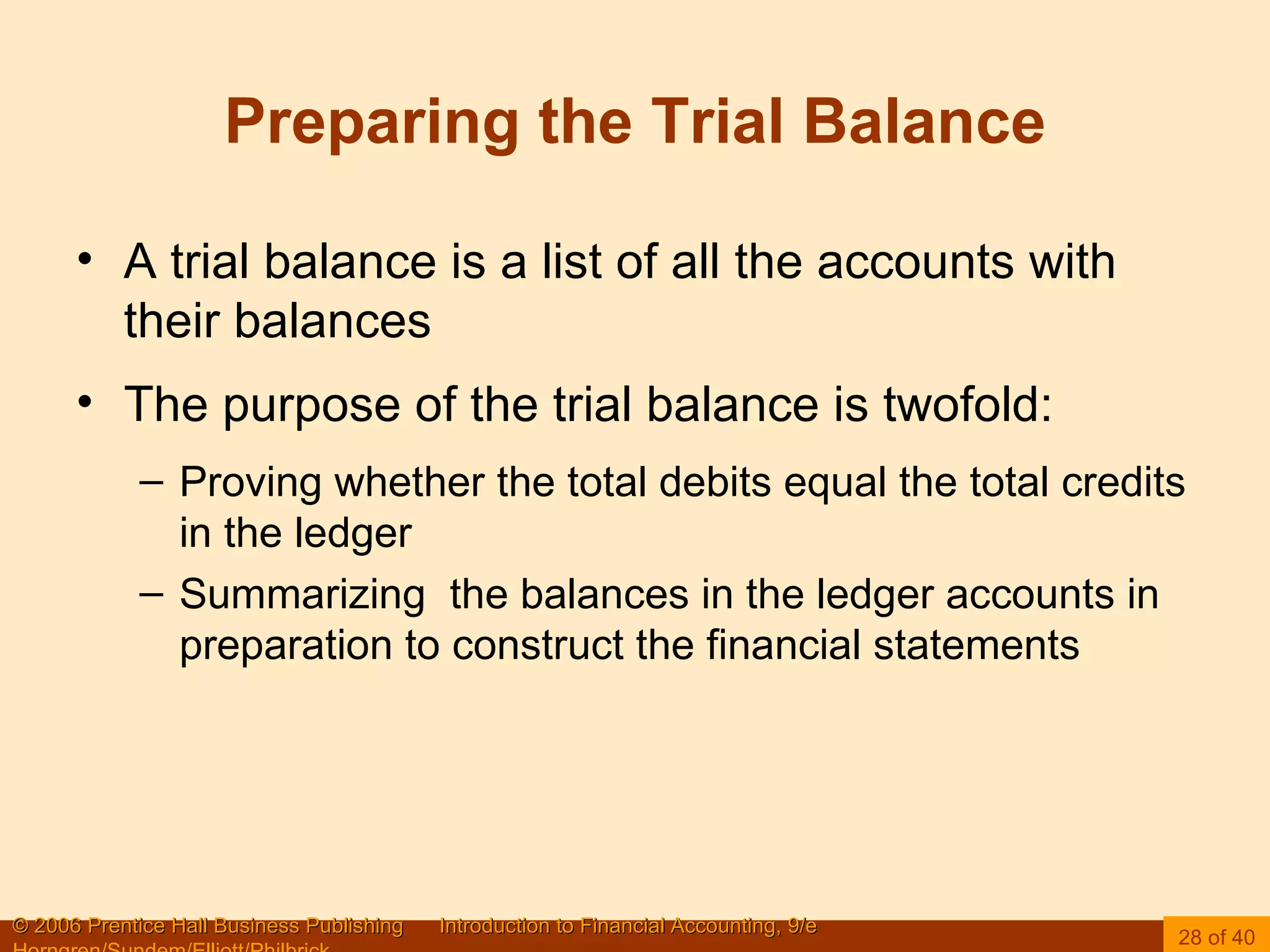 Preparing the Trial Balance A trial balance is a list of all the accounts with their balances The purpose of the trial balance is twofold: Proving whether the total debits equal the total credits in the ledger Summarizing  the balances in the ledger accounts in preparation to construct the financial statements 