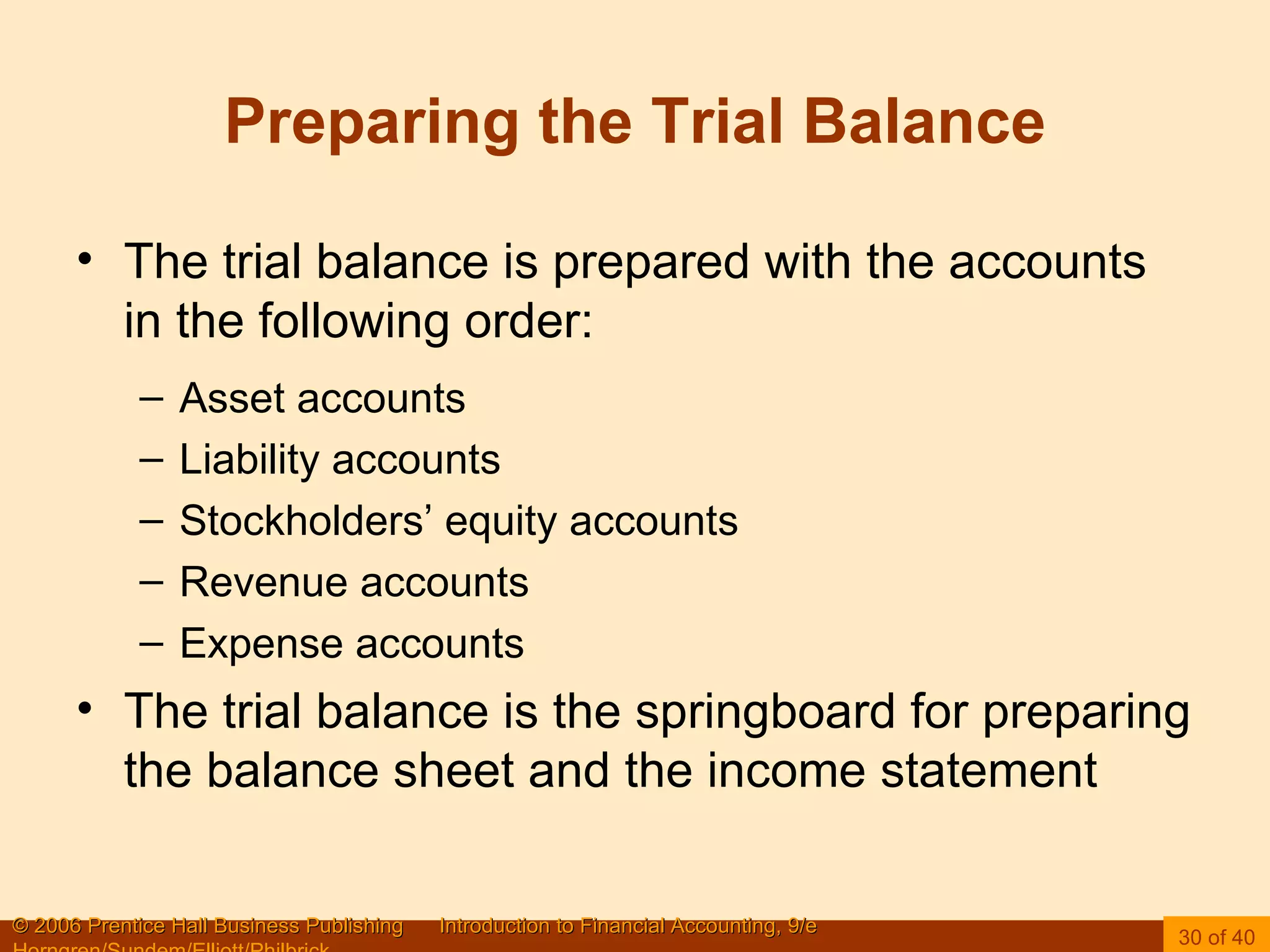 Preparing the Trial Balance The trial balance is prepared with the accounts in the following order: Asset accounts Liability accounts Stockholders’ equity accounts Revenue accounts Expense accounts The trial balance is the springboard for preparing the balance sheet and the income statement 