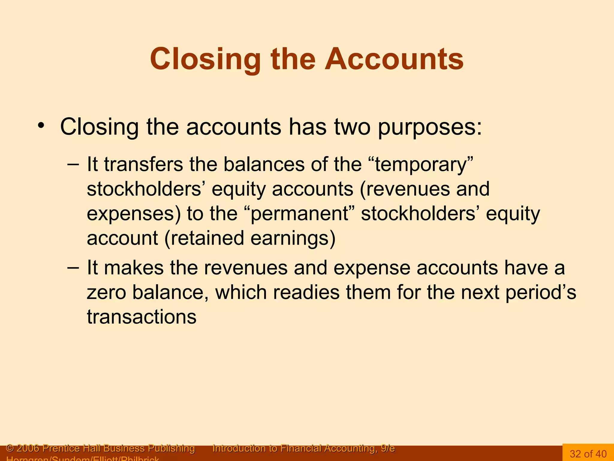 Closing the Accounts Closing the accounts has two purposes: It transfers the balances of the “temporary” stockholders’ equity accounts (revenues and expenses) to the “permanent” stockholders’ equity account (retained earnings)  It makes the revenues and expense accounts have a zero balance, which readies them for the next period’s transactions 