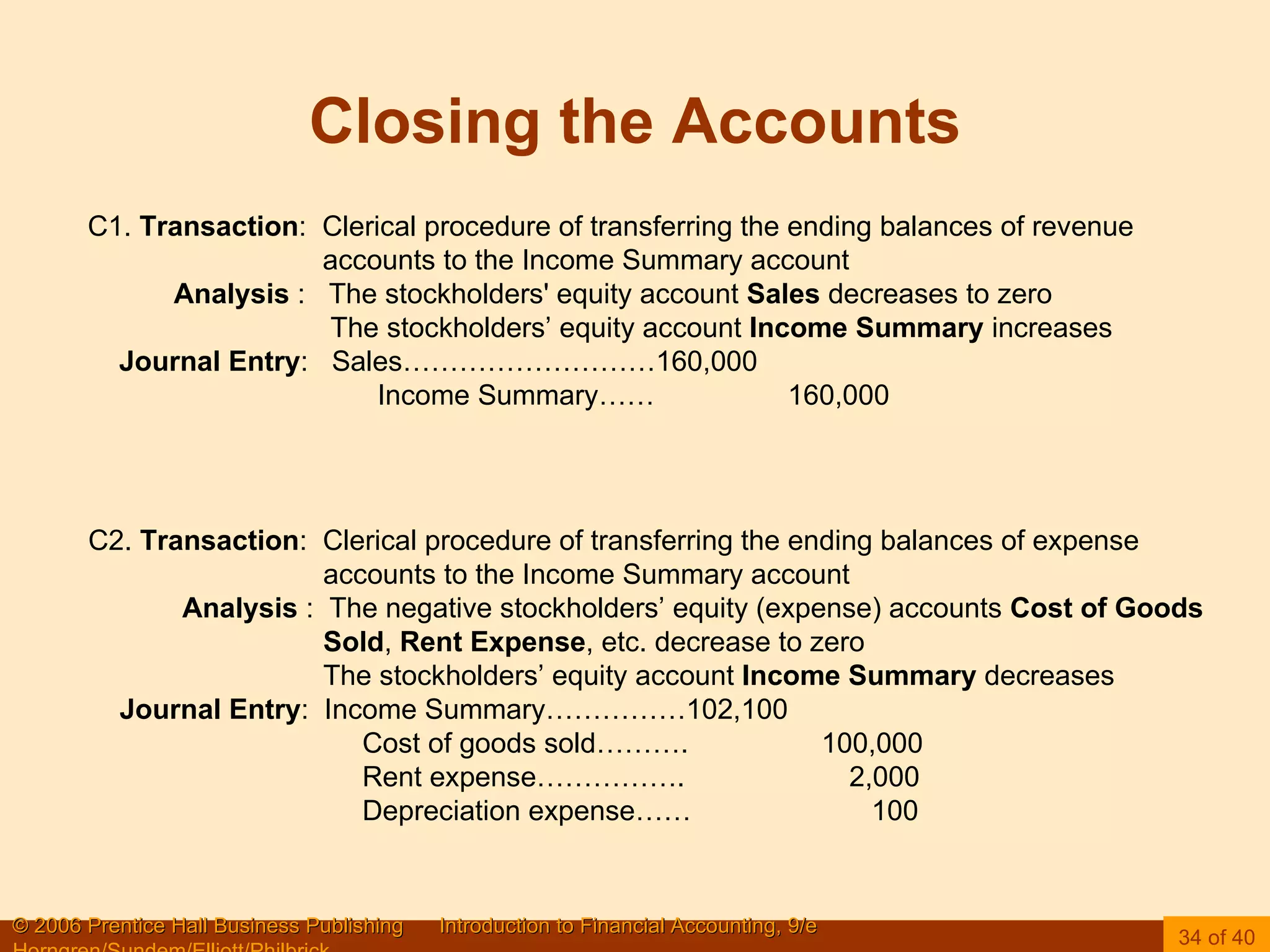 Closing the Accounts C1.  Transaction :  Clerical procedure of transferring the ending balances of revenue accounts to the Income Summary account Analysis  :  The stockholders' equity account  Sales  decreases to zero The stockholders’ equity account  Income Summary  increases Journal Entry :  Sales………………………160,000 Income Summary……  160,000 C2.  Transaction :  Clerical procedure of transferring the ending balances of expense accounts to the Income Summary account Analysis  :  The negative stockholders’ equity (expense) accounts  Cost of Goods Sold ,  Rent Expense , etc. decrease to zero The stockholders’ equity account  Income Summary  decreases Journal Entry :  Income Summary……………102,100 Cost of goods sold……….  100,000 Rent expense…………….  2,000 Depreciation expense……  100 