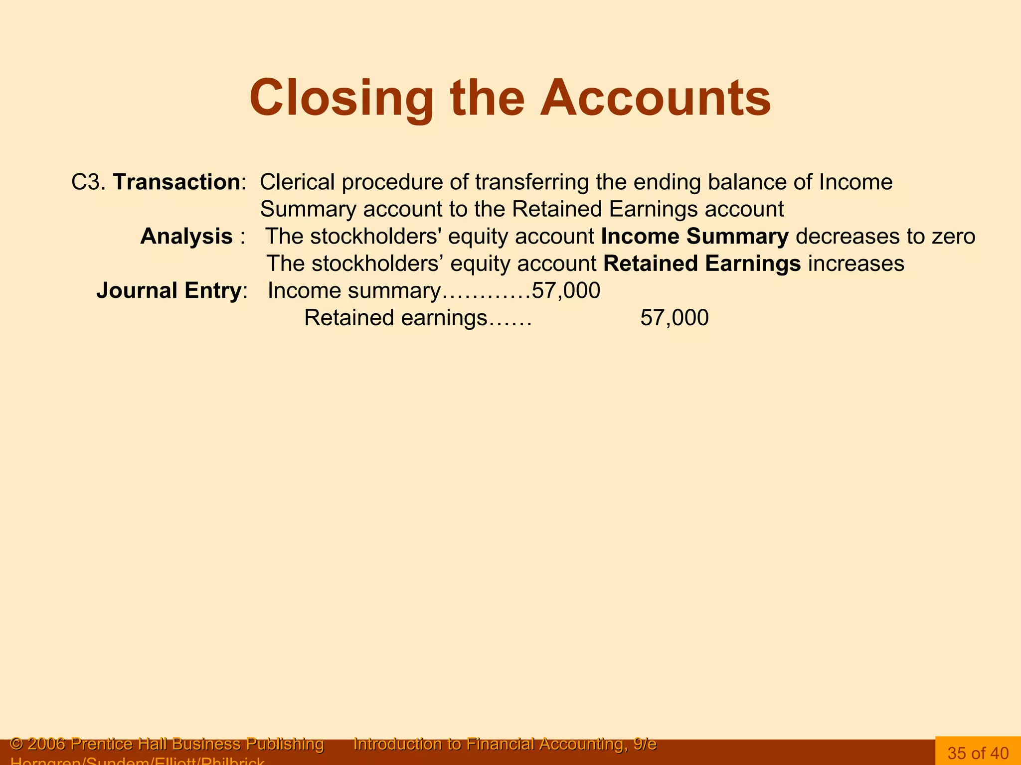 Closing the Accounts C3.  Transaction :  Clerical procedure of transferring the ending balance of Income Summary account to the Retained Earnings account Analysis  :  The stockholders' equity account  Income Summary  decreases to zero The stockholders’ equity account  Retained Earnings  increases Journal Entry :  Income summary…………57,000 Retained earnings……  57,000 