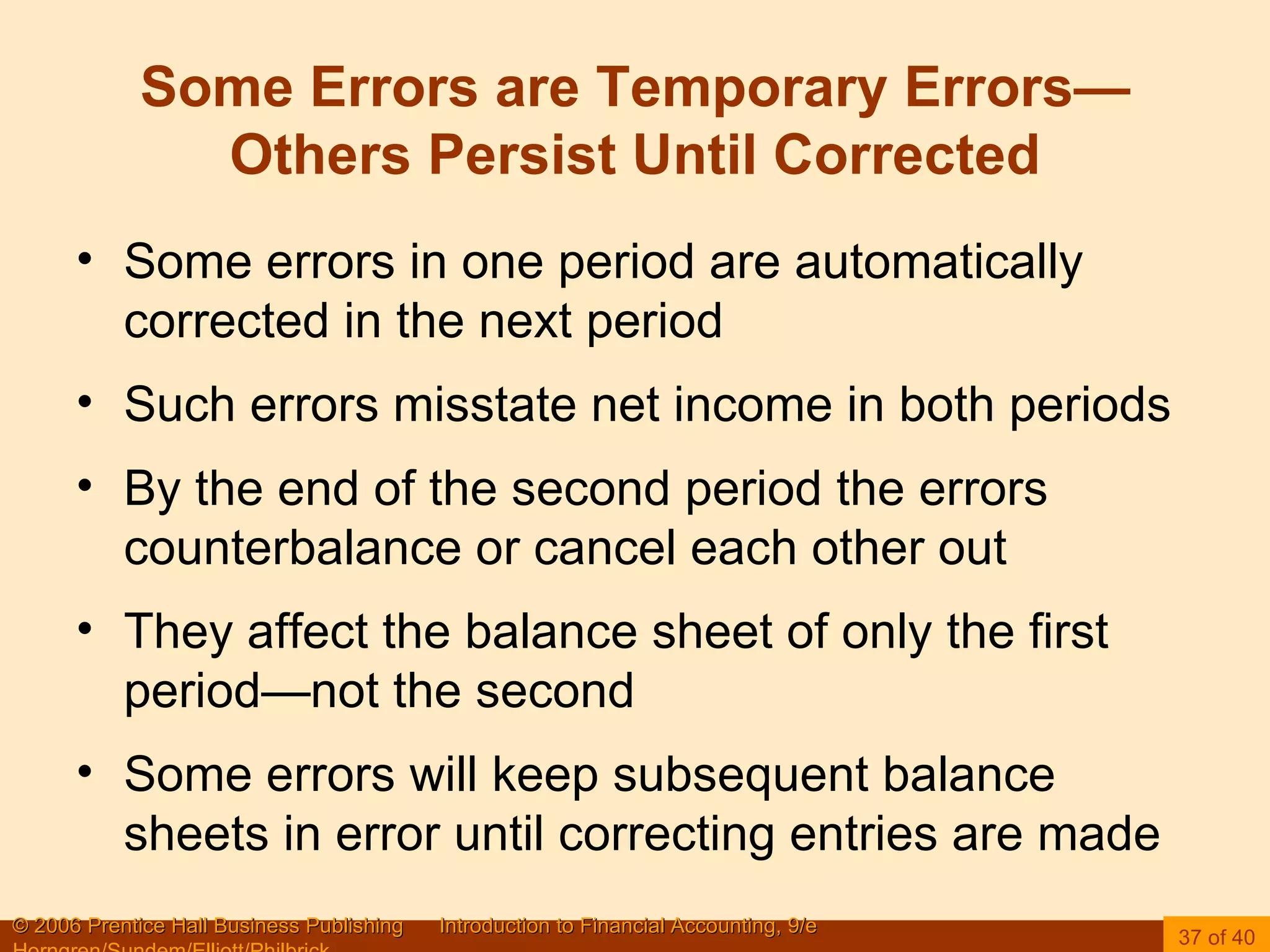 Some Errors are Temporary Errors—Others Persist Until Corrected Some errors in one period are automatically corrected in the next period Such errors misstate net income in both periods By the end of the second period the errors counterbalance or cancel each other out They affect the balance sheet of only the first period—not the second Some errors will keep subsequent balance sheets in error until correcting entries are made 