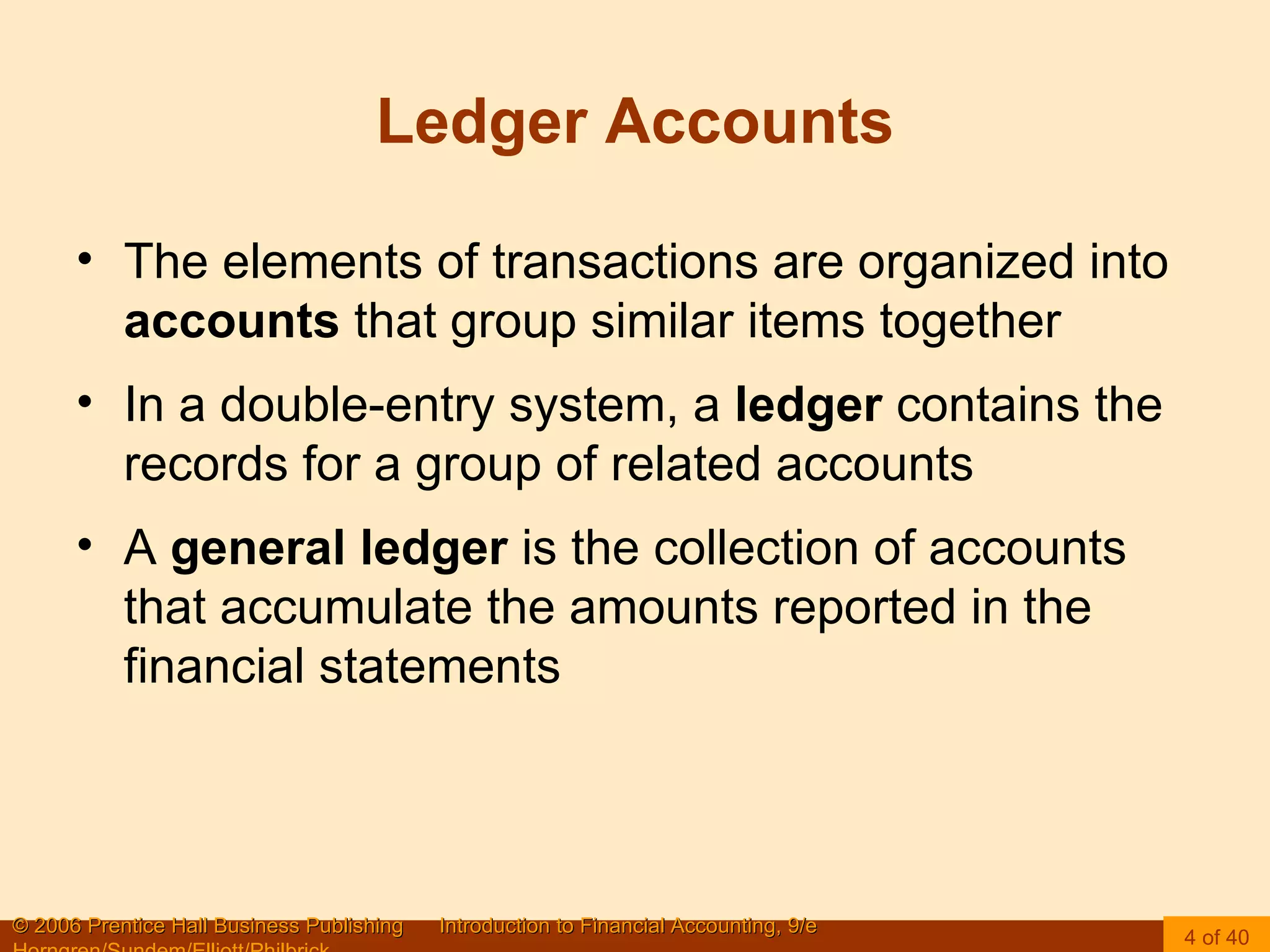 Ledger Accounts The elements of transactions are organized into  accounts  that group similar items together In a double-entry system, a  ledger  contains the records for a group of related accounts A  general ledger  is the collection of accounts that accumulate the amounts reported in the financial statements 