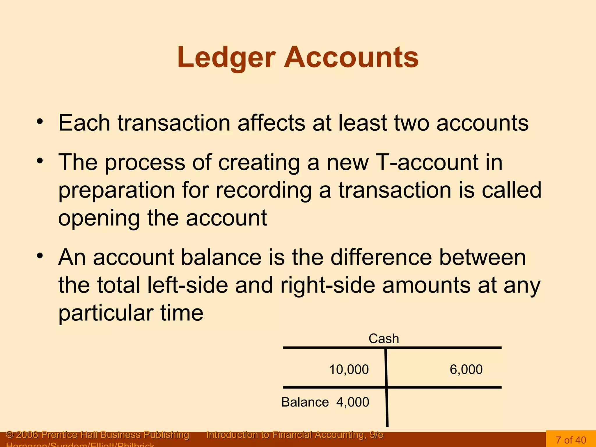 Ledger Accounts Each transaction affects at least two accounts The process of creating a new T-account in preparation for recording a transaction is called opening the account An account balance is the difference between the total left-side and right-side amounts at any particular time Cash Balance  4,000 10,000  6,000 