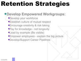 Retention Strategies Develop Empowered Workgroups: Develop your workforce Establish culture of mutual respect Encourage creativity & risk taking Pay for knowledge - not longevity Lead by example (Be visible) Empower employees - explain the big picture Develop/Support Career Pipelines 