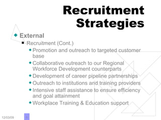 Recruitment Strategies External Recruitment (Cont.) Promotion and outreach to targeted customer base Collaborative outreach to our Regional Workforce Development counterparts Development of career pipeline partnerships Outreach to institutions and training providers Intensive staff assistance to ensure efficiency and goal attainment Workplace Training & Education support 