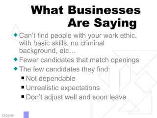 What Businesses Are Saying  Can’t find people with your work ethic, with basic skills, no criminal background, etc…  Fewer candidates that match openings The few candidates they find: Not dependable Unrealistic expectations Don’t adjust well and soon leave 