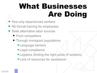 What Businesses Are Doing Hire only experienced workers No formal training for employees Seek alternative labor sources From competitors Through immigrant populations Language barriers Legal compliance Logistics (finding the right pools of workers) Lack of resources for assistance 