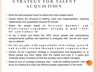 STRATEGY FOR TALENT ACQUISITION Build the best employer brand to attract the most suitable talent Clearly define the structure & staffing, roles and responsibilities, reporting relationships and capabilities required for the job. Select the people based on  Personal Qualities and Professional capabilities keeping in mind “Job-fit” and Culture fit   At top 2 levels just below the CEO recruit people with extraordinary entrepreneurial qualities and tolerance to ambiguity with “can-do and never- say-no attitude”. Excite people with opportunity of learning, growth and wealth creation through equity compensation . Tactics: Go for “Leg-down” strategy in compensation and designation i.e. to attract people pay them higher than the market and over 2- 3 years give moderate salary increases so that the average cost is better managed.  Keep an eye on average employee cost – build the staffing pyramid  with the focus on creating the most cost efficient people organization in the world.  