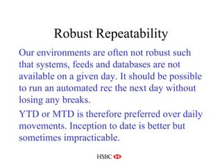 Robust Repeatability Our environments are often not robust such that systems, feeds and databases are not available on a given day. It should be possible to run an automated rec the next day without losing any breaks. YTD or MTD is therefore preferred over daily movements. Inception to date is better but sometimes impracticable. 