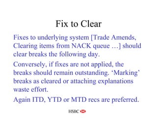 Fix to Clear Fixes to underlying system [Trade Amends, Clearing items from NACK queue …] should clear breaks the following day. Conversely, if fixes are not applied, the breaks should remain outstanding. ‘Marking’ breaks as cleared or attaching explanations waste effort. Again ITD, YTD or MTD recs are preferred. 