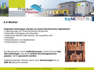 2.4 Bücher Folgende Unterlagen werden an einem Buchscanner digitalisiert Laborjournale von Pharma/Chemie Konzernen Notarielle Unterlagen wie Urkunden Historische Bücher oder Bücher, die vergriffen sind Fotoalben Skizzenbücher von Stadtwerken Musterstücke in Akten Ein Buchscanner ist ein  Auflichtscanner . Somit können  fast alle Unterlagen , die durch  keinen Durchzugsscanner passen , damit  gescannt werden.   Selbstverständlich können damit auch  Zeichnungen  bis zu  DIN A2  gescannt werden. 