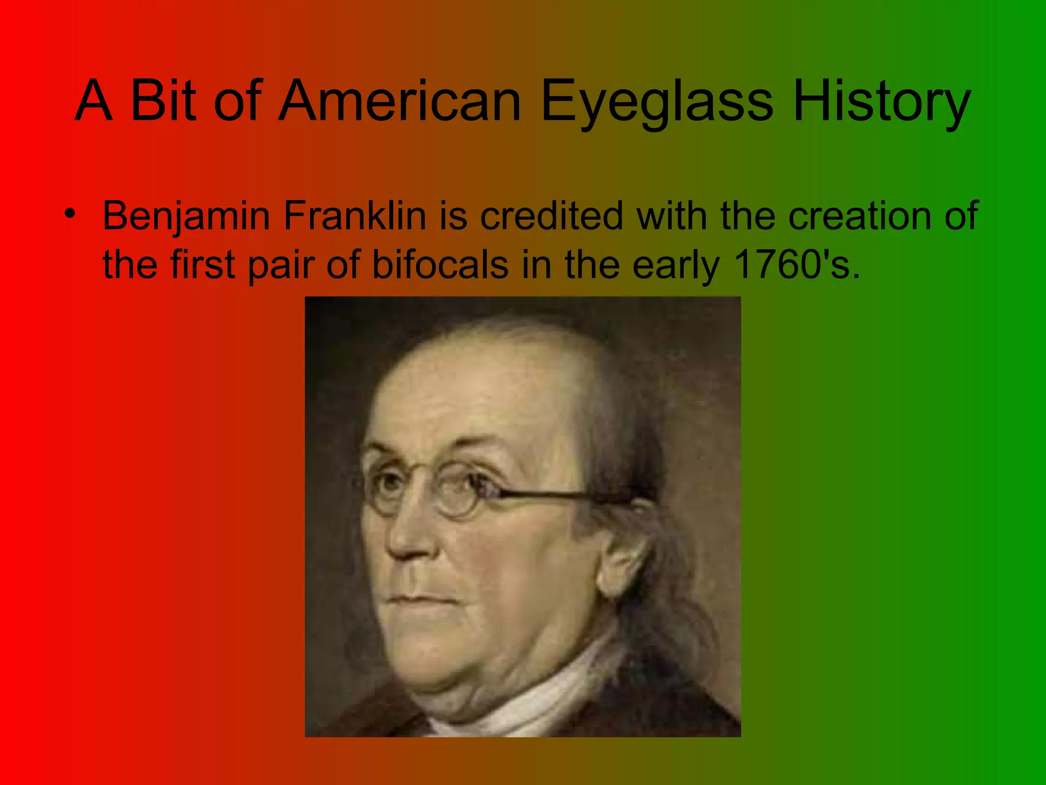 A Bit of American Eyeglass History Benjamin Franklin is credited with the creation of the first pair of bifocals in the early 1760's.  