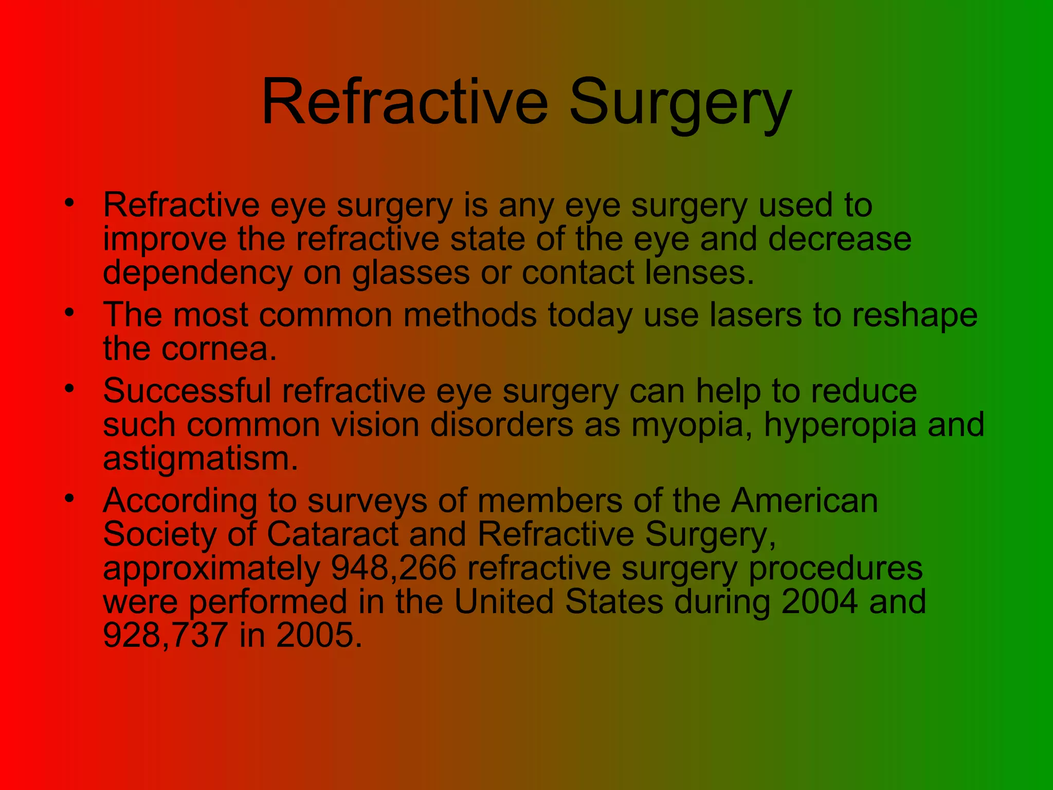 Refractive Surgery Refractive eye surgery is any eye surgery used to improve the refractive state of the eye and decrease dependency on glasses or contact lenses.  The most common methods today use lasers to reshape the cornea.  Successful refractive eye surgery can help to reduce such common vision disorders as myopia, hyperopia and astigmatism.  According to surveys of members of the American Society of Cataract and Refractive Surgery, approximately 948,266 refractive surgery procedures were performed in the United States during 2004 and 928,737 in 2005.  