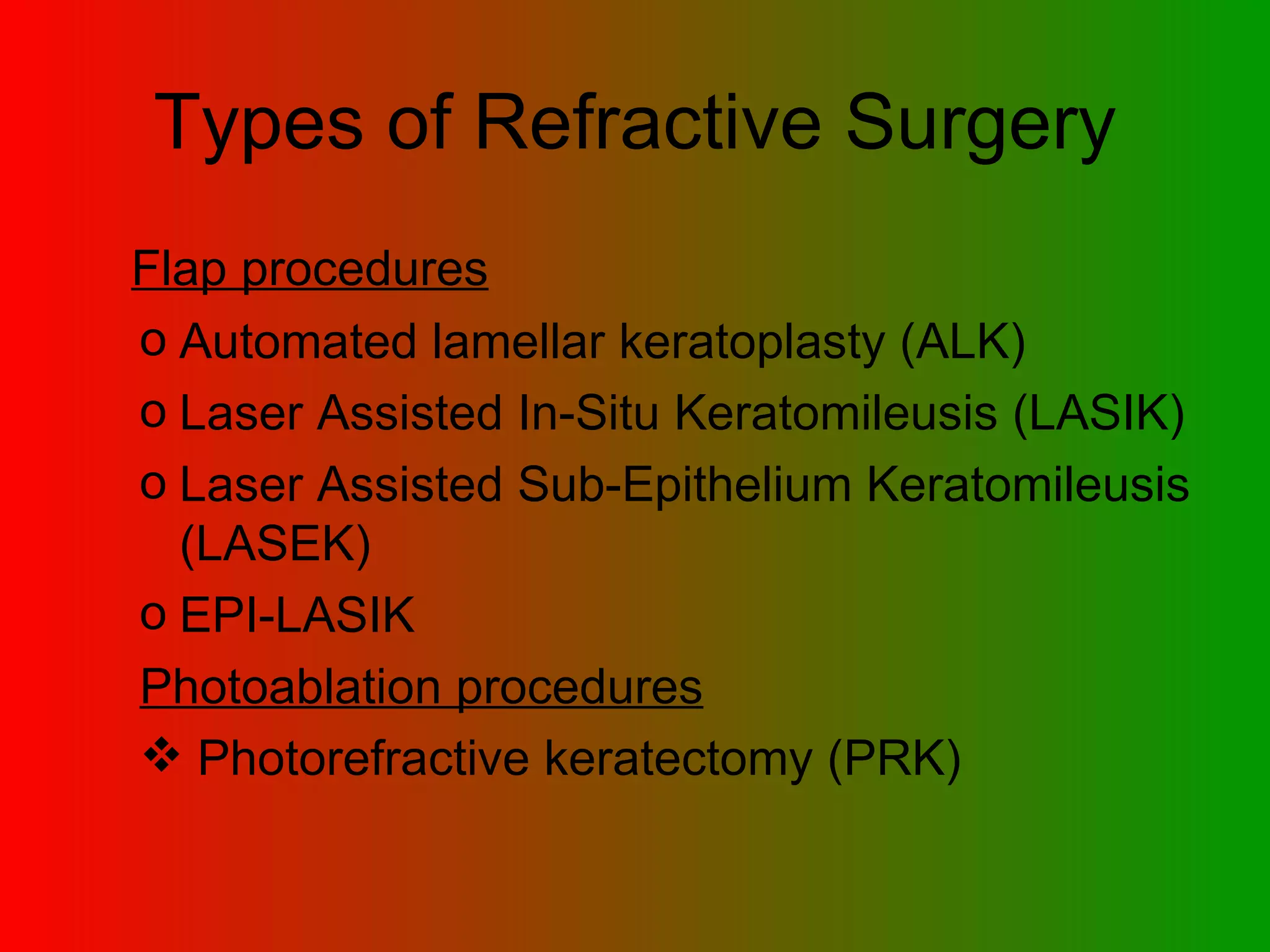Types of Refractive Surgery Flap procedures   Automated lamellar keratoplasty (ALK)  Laser Assisted In-Situ Keratomileusis (LASIK)  Laser Assisted Sub-Epithelium Keratomileusis (LASEK)  EPI-LASIK  Photoablation procedures Photorefractive keratectomy (PRK)  