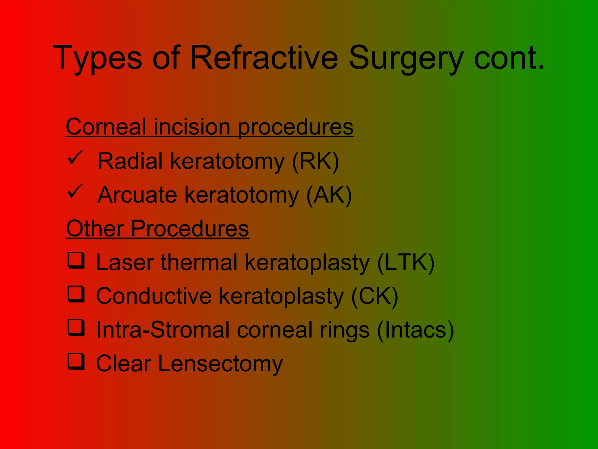 Types of Refractive Surgery cont. Corneal incision procedures   Radial keratotomy (RK) Arcuate keratotomy (AK)  Other Procedures Laser thermal keratoplasty (LTK)  Conductive keratoplasty (CK)  Intra-Stromal corneal rings (Intacs)  Clear Lensectomy 