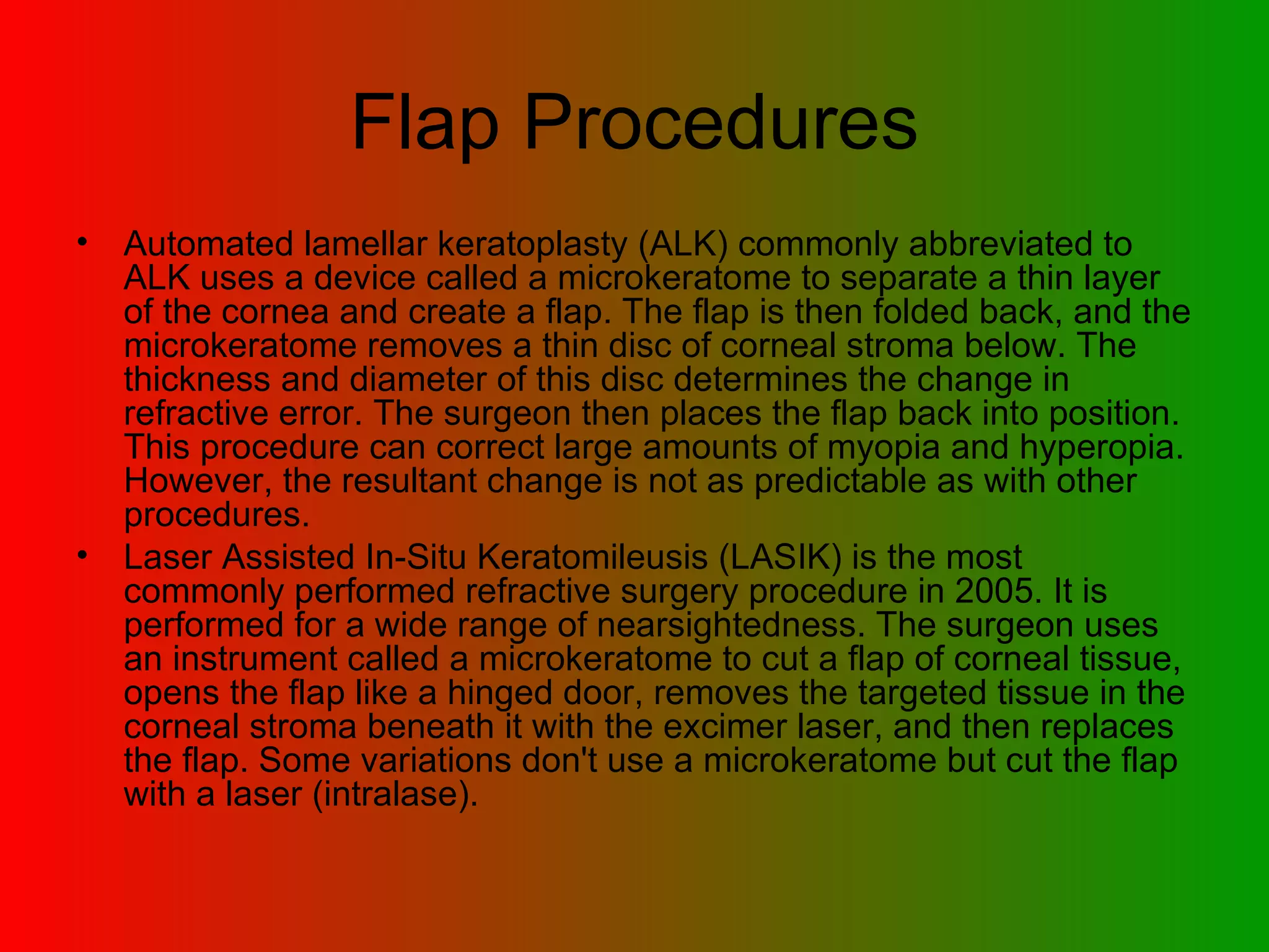 Flap Procedures Automated lamellar keratoplasty (ALK) commonly abbreviated to ALK uses a device called a microkeratome to separate a thin layer of the cornea and create a flap. The flap is then folded back, and the microkeratome removes a thin disc of corneal stroma below. The thickness and diameter of this disc determines the change in refractive error. The surgeon then places the flap back into position. This procedure can correct large amounts of myopia and hyperopia. However, the resultant change is not as predictable as with other procedures.  Laser Assisted In-Situ Keratomileusis (LASIK) is the most commonly performed refractive surgery procedure in 2005. It is performed for a wide range of nearsightedness. The surgeon uses an instrument called a microkeratome to cut a flap of corneal tissue, opens the flap like a hinged door, removes the targeted tissue in the corneal stroma beneath it with the excimer laser, and then replaces the flap. Some variations don't use a microkeratome but cut the flap with a laser (intralase).  