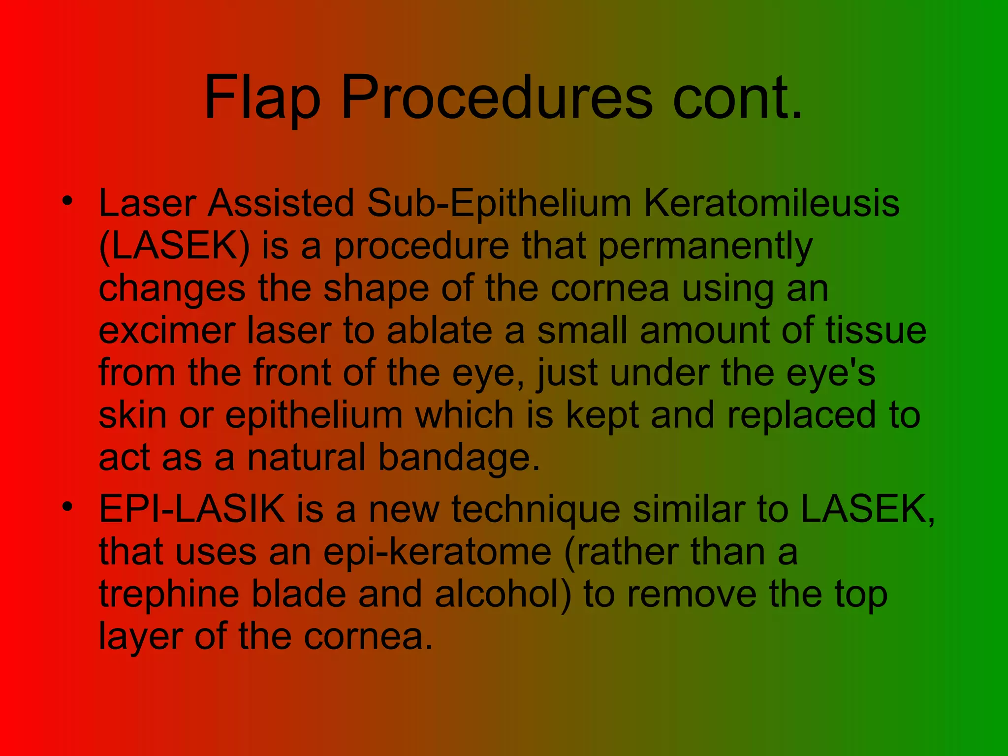 Flap Procedures cont. Laser Assisted Sub-Epithelium Keratomileusis (LASEK) is a procedure that permanently changes the shape of the cornea using an excimer laser to ablate a small amount of tissue from the front of the eye, just under the eye's skin or epithelium which is kept and replaced to act as a natural bandage.  EPI-LASIK is a new technique similar to LASEK, that uses an epi-keratome (rather than a trephine blade and alcohol) to remove the top layer of the cornea.  