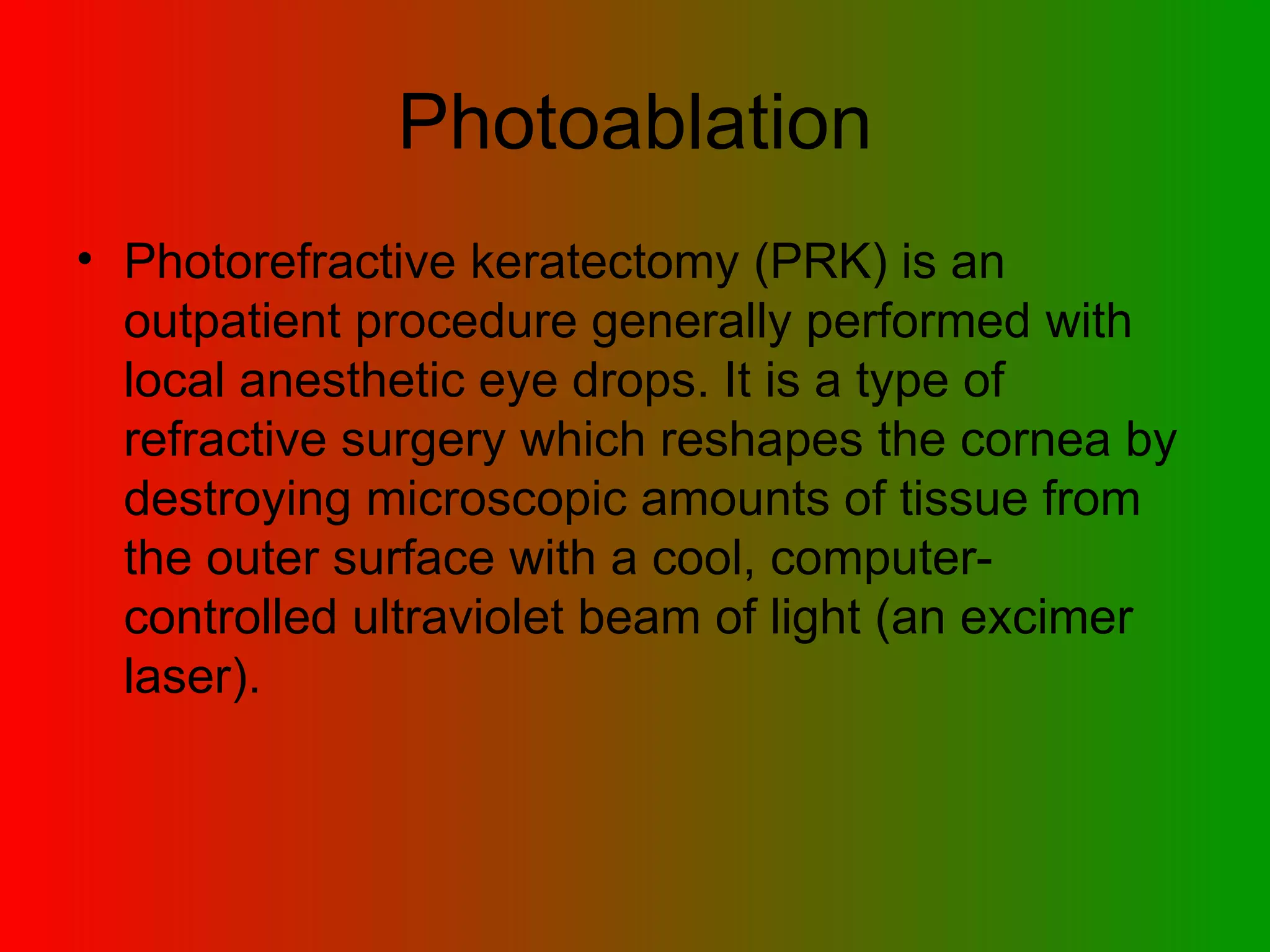 Photoablation Photorefractive keratectomy (PRK)  is an outpatient procedure generally performed with local anesthetic eye drops. It is a type of refractive surgery which reshapes the cornea by destroying microscopic amounts of tissue from the outer surface with a cool, computer-controlled ultraviolet beam of light (an excimer laser).  