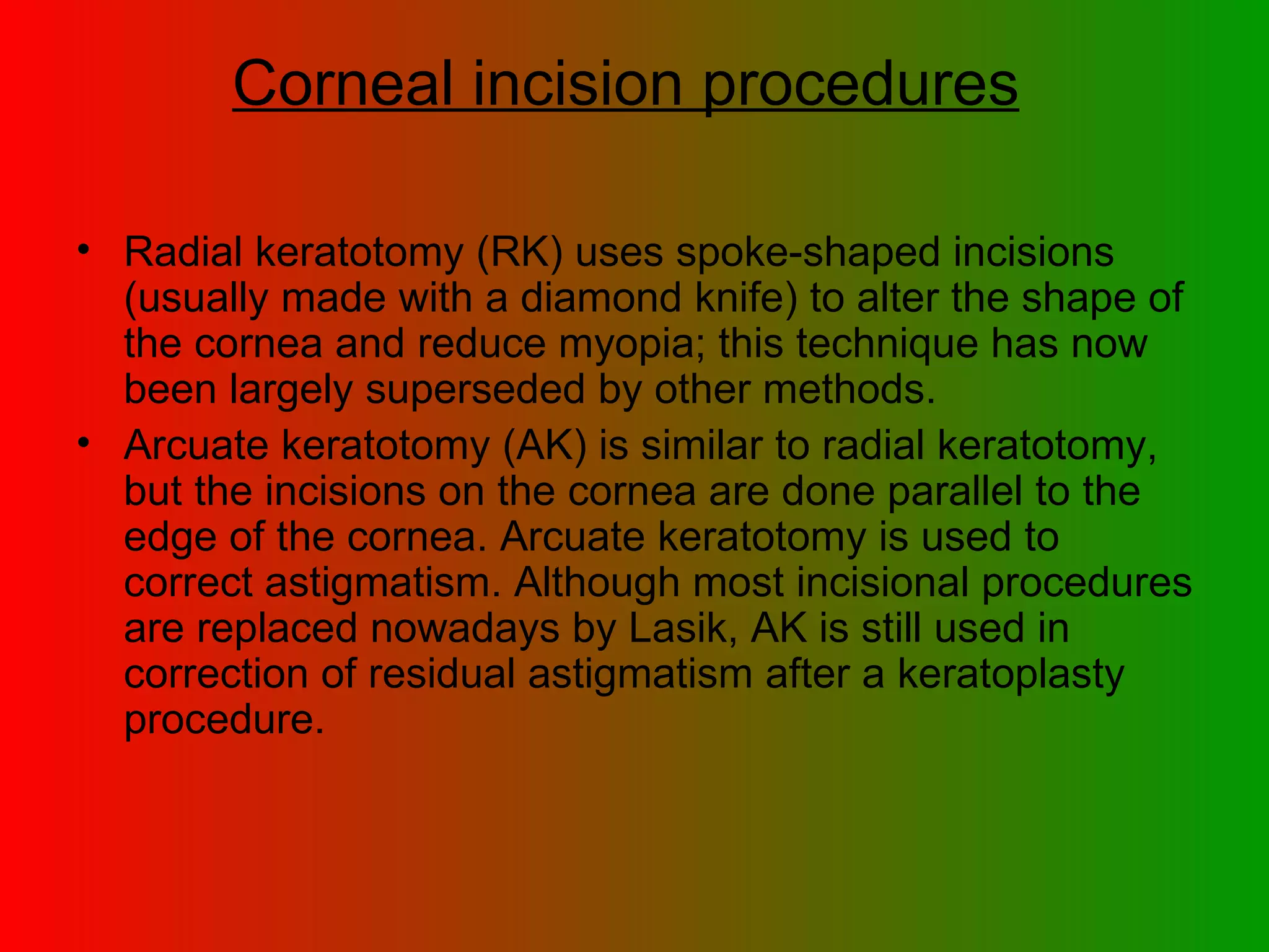 Corneal incision procedures   Radial keratotomy (RK) uses spoke-shaped incisions (usually made with a diamond knife) to alter the shape of the cornea and reduce myopia; this technique has now been largely superseded by other methods.  Arcuate keratotomy (AK) is similar to radial keratotomy, but the incisions on the cornea are done parallel to the edge of the cornea. Arcuate keratotomy is used to correct astigmatism. Although most incisional procedures are replaced nowadays by Lasik, AK is still used in correction of residual astigmatism after a keratoplasty procedure.  