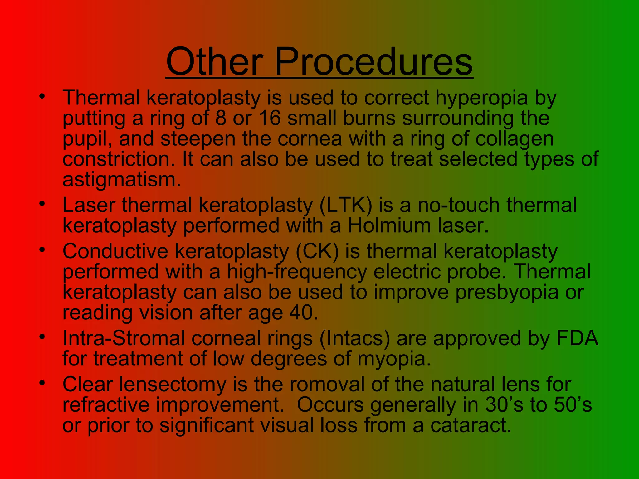 Other Procedures Thermal keratoplasty is used to correct hyperopia by putting a ring of 8 or 16 small burns surrounding the pupil, and steepen the cornea with a ring of collagen constriction. It can also be used to treat selected types of astigmatism.  Laser thermal keratoplasty (LTK) is a no-touch thermal keratoplasty performed with a Holmium laser. Conductive keratoplasty (CK) is thermal keratoplasty performed with a high-frequency electric probe. Thermal keratoplasty can also be used to improve presbyopia or reading vision after age 40.  Intra-Stromal corneal rings (Intacs) are approved by FDA for treatment of low degrees of myopia.  Clear lensectomy is the romoval of the natural lens for refractive improvement.  Occurs generally in 30’s to 50’s or prior to significant visual loss from a cataract. 