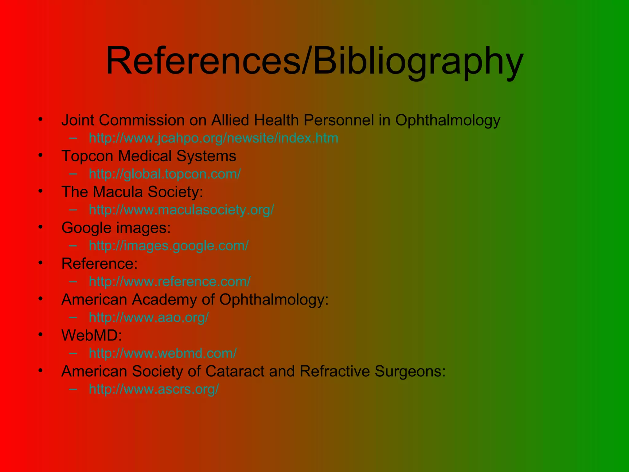 References/Bibliography Joint Commission on Allied Health Personnel in Ophthalmology http:// www.jcahpo.org/newsite/index.htm Topcon Medical Systems http:// global.topcon.com / The Macula Society: http:// www.maculasociety.org / Google images: http:// images.google.com / Reference: http:// www.reference.com / American Academy of Ophthalmology: http:// www.aao.org / WebMD: http:// www.webmd.com / American Society of Cataract and Refractive Surgeons: http:// www.ascrs.org / 
