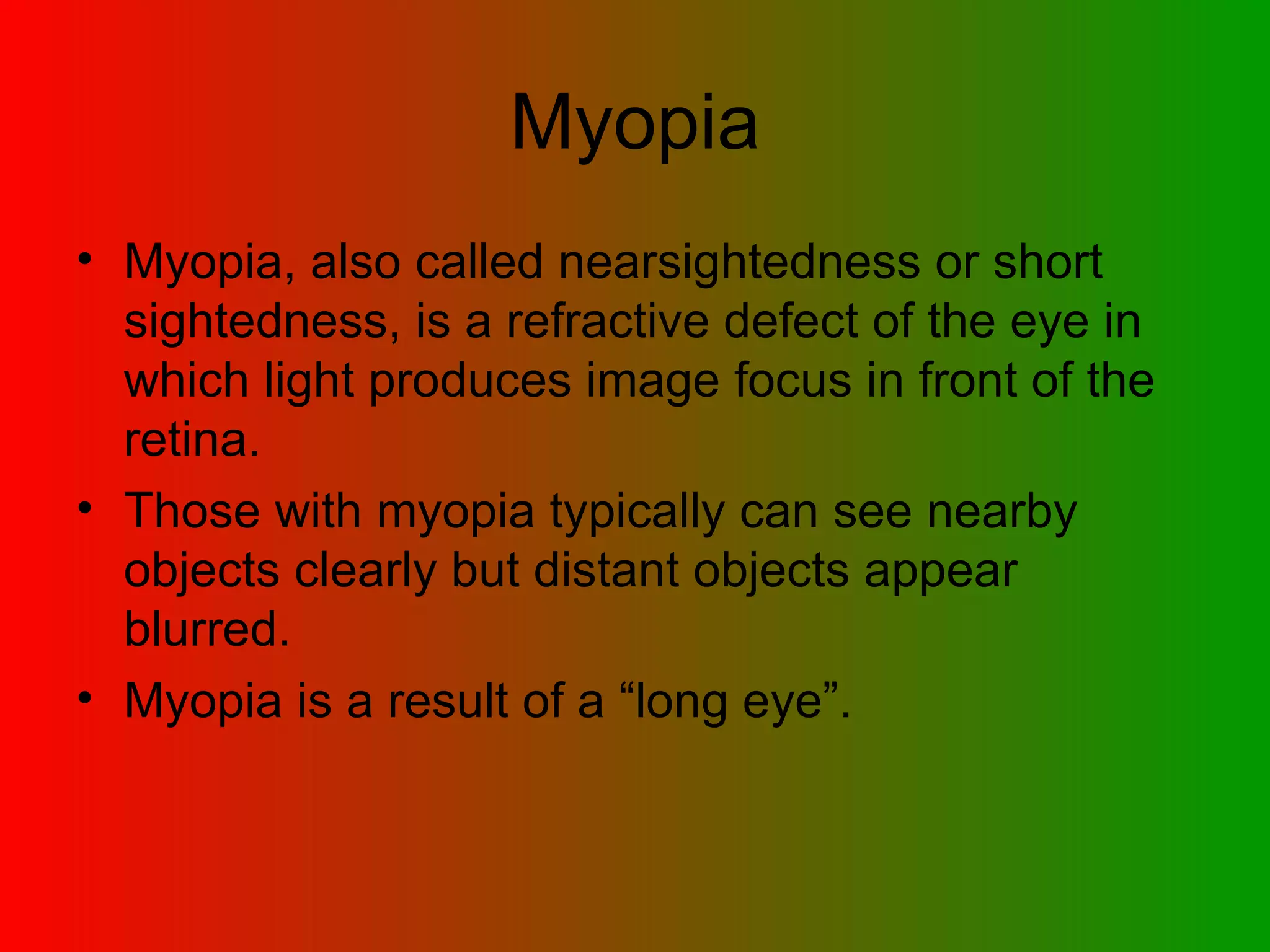 Myopia Myopia, also called nearsightedness or short sightedness, is a refractive defect of the eye in which light produces image focus in front of the retina. Those with myopia typically can see nearby objects clearly but distant objects appear blurred.  Myopia is a result of a “long eye”. 