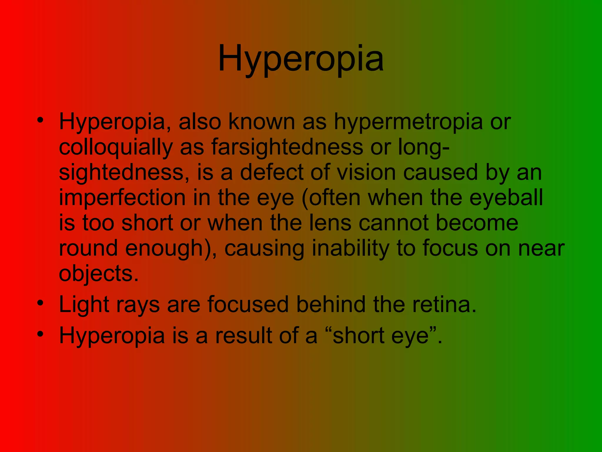 Hyperopia Hyperopia, also known as hypermetropia or colloquially as farsightedness or long-sightedness, is a defect of vision caused by an imperfection in the eye (often when the eyeball is too short or when the lens cannot become round enough), causing inability to focus on near objects. Light rays are focused behind the retina. Hyperopia is a result of a “short eye”. 