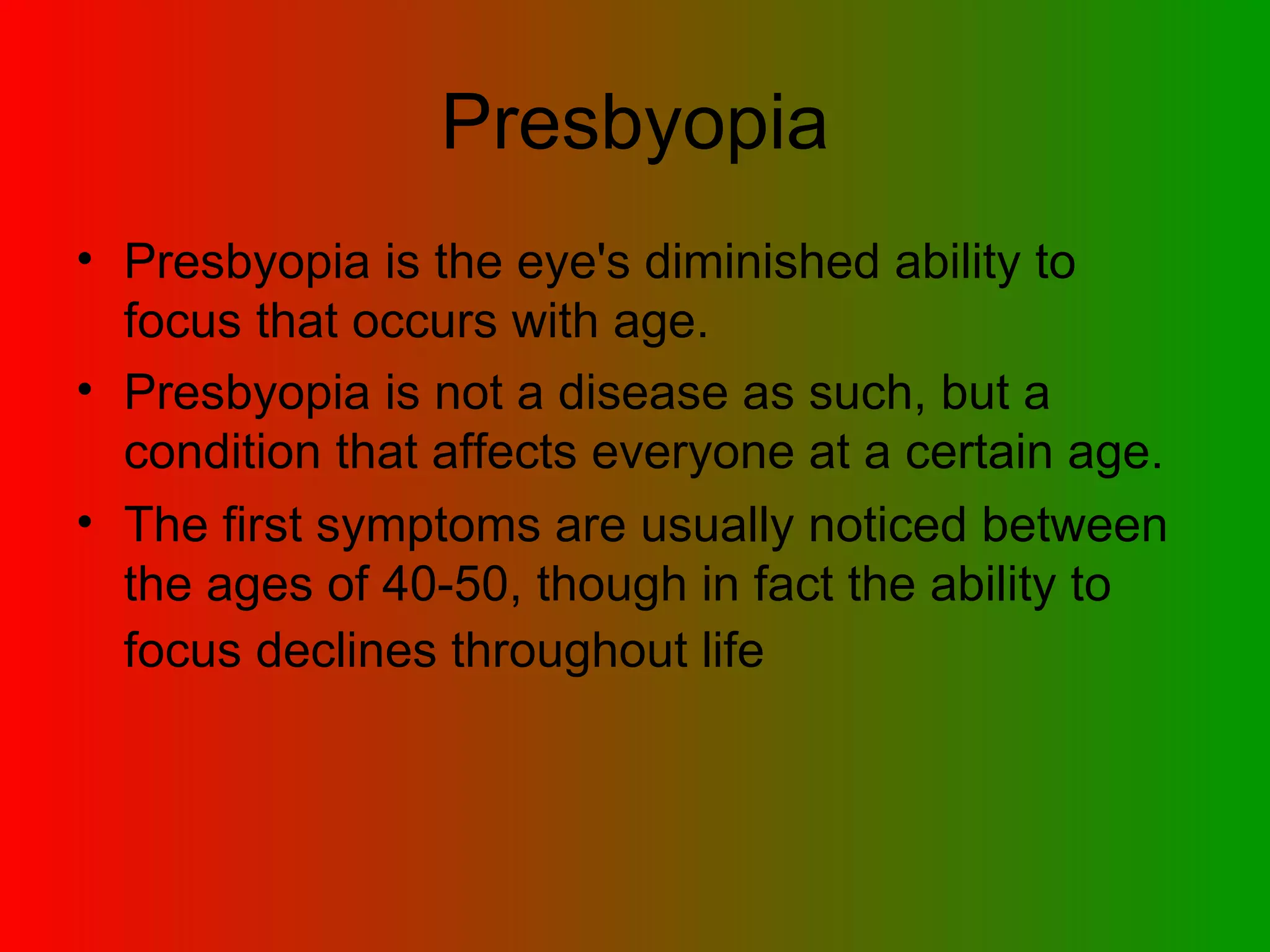 Presbyopia is the eye's diminished ability to focus that occurs with age.  Presbyopia is not a disease as such, but a condition that affects everyone at a certain age.  The first symptoms are usually noticed between the ages of 40-50, though in fact the ability to focus declines throughout life   Presbyopia 