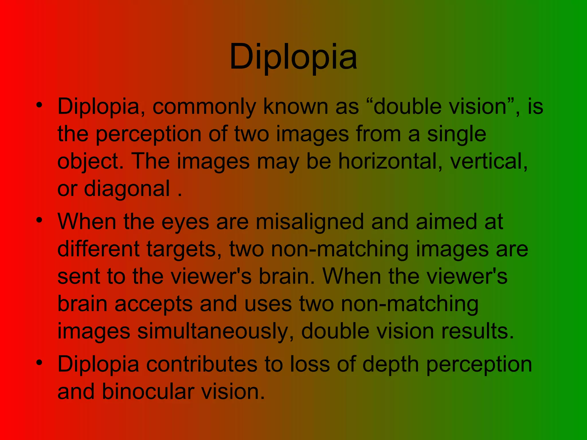 Diplopia Diplopia, commonly known as “double vision”, is the perception of two images from a single object. The images may be horizontal, vertical, or diagonal .  When the eyes are misaligned and aimed at different targets, two non-matching images are sent to the viewer's brain. When the viewer's brain accepts and uses two non-matching images simultaneously, double vision results. Diplopia contributes to loss of depth perception and binocular vision. 