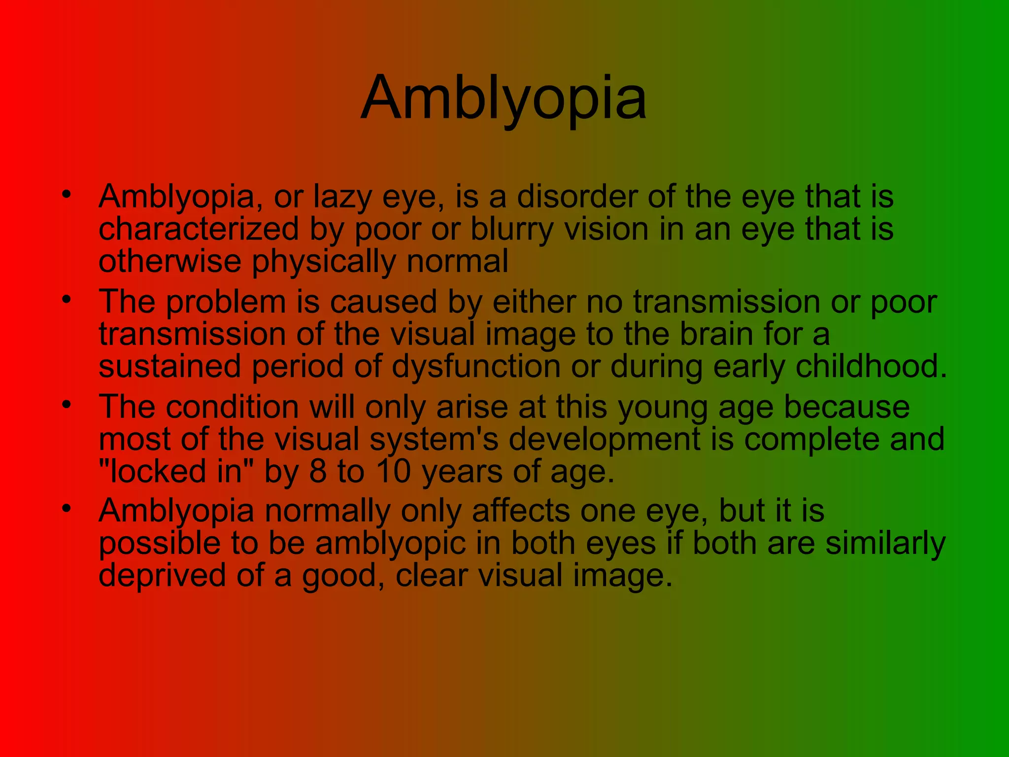 Amblyopia Amblyopia, or lazy eye, is a disorder of the eye that is characterized by poor or blurry vision in an eye that is otherwise physically normal  The problem is caused by either no transmission or poor transmission of the visual image to the brain for a sustained period of dysfunction or during early childhood.  The condition will only arise at this young age because most of the visual system's development is complete and &quot;locked in&quot; by 8 to 10 years of age.  Amblyopia normally only affects one eye, but it is possible to be amblyopic in both eyes if both are similarly deprived of a good, clear visual image.   
