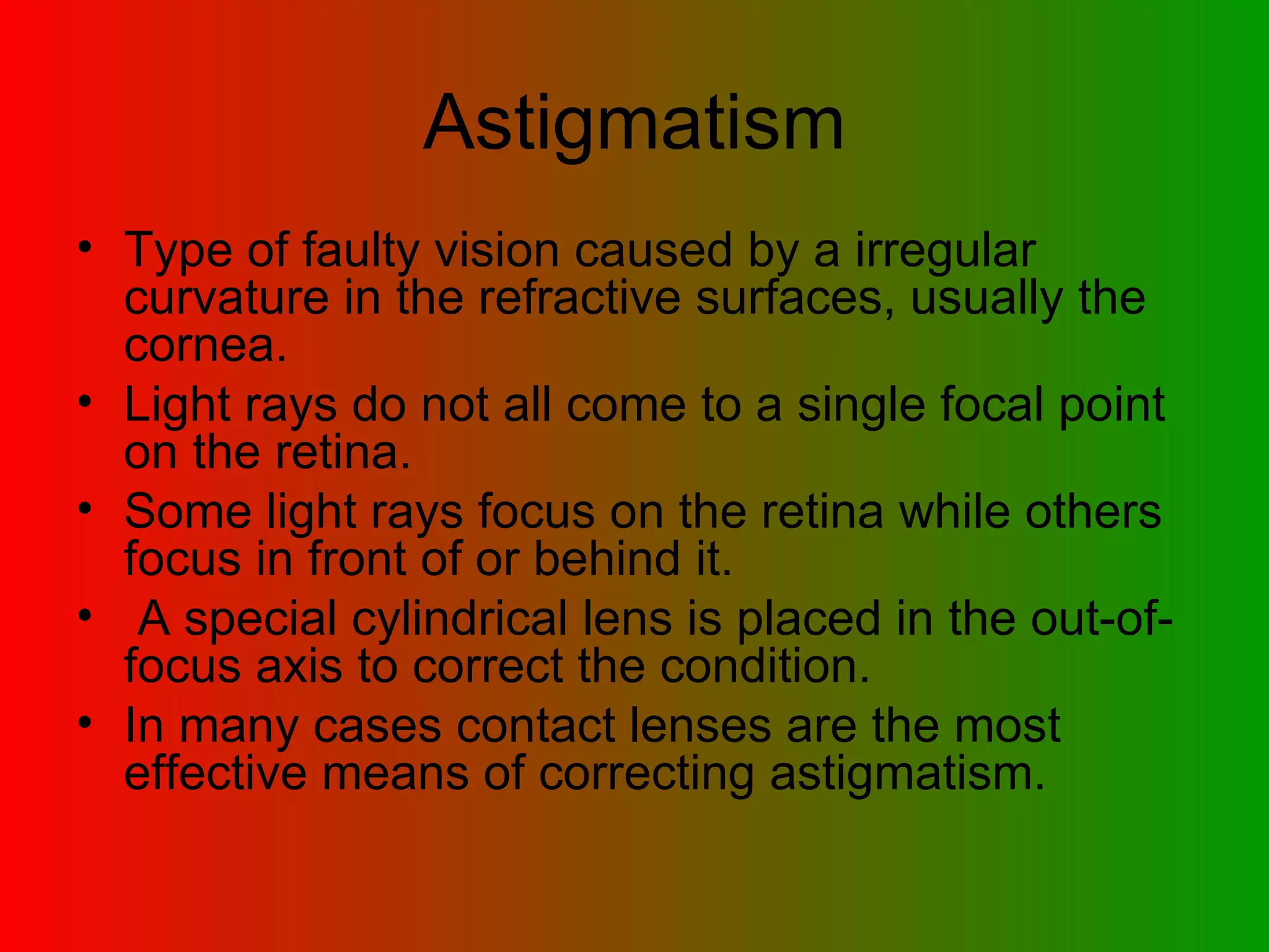 Astigmatism Type of faulty vision caused by a irregular curvature in the refractive surfaces, usually the cornea.  Light rays do not all come to a single focal point on the retina.  Some light rays focus on the retina while others focus in front of or behind it. A special cylindrical lens is placed in the out-of-focus axis to correct the condition.  In many cases contact lenses are the most effective means of correcting astigmatism.  