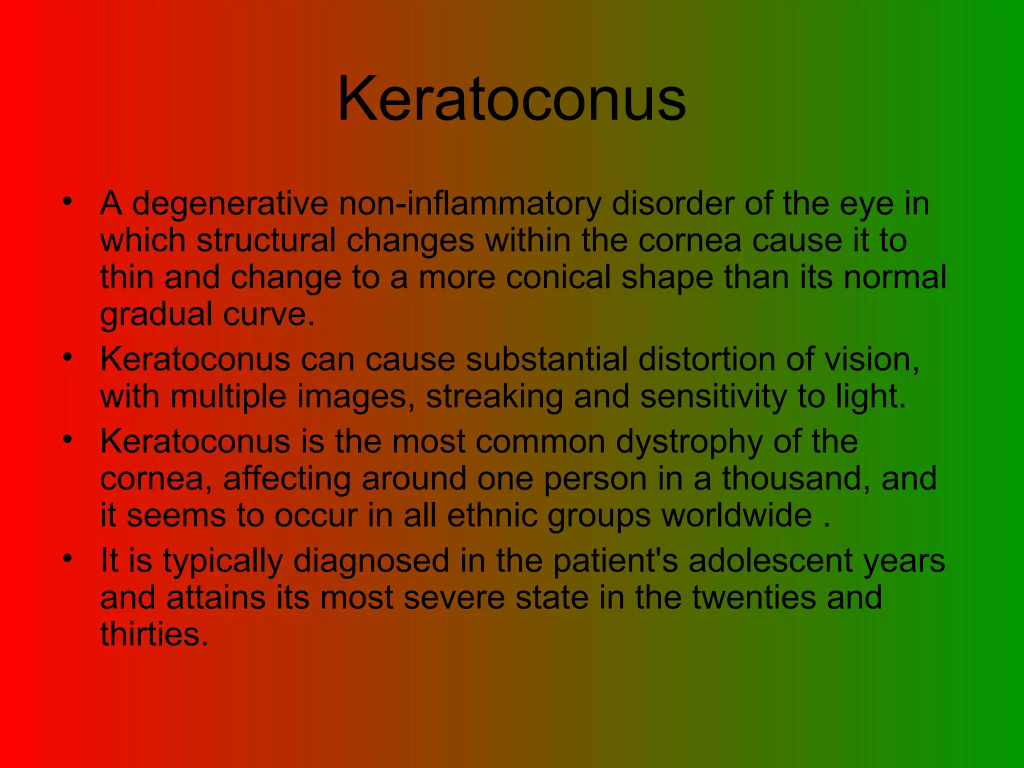 Keratoconus A degenerative non-inflammatory disorder of the eye in which structural changes within the cornea cause it to thin and change to a more conical shape than its normal gradual curve. Keratoconus can cause substantial distortion of vision, with multiple images, streaking and sensitivity to light. Keratoconus is the most common dystrophy of the cornea, affecting around one person in a thousand, and it seems to occur in all ethnic groups worldwide . It is typically diagnosed in the patient's adolescent years and attains its most severe state in the twenties and thirties.  