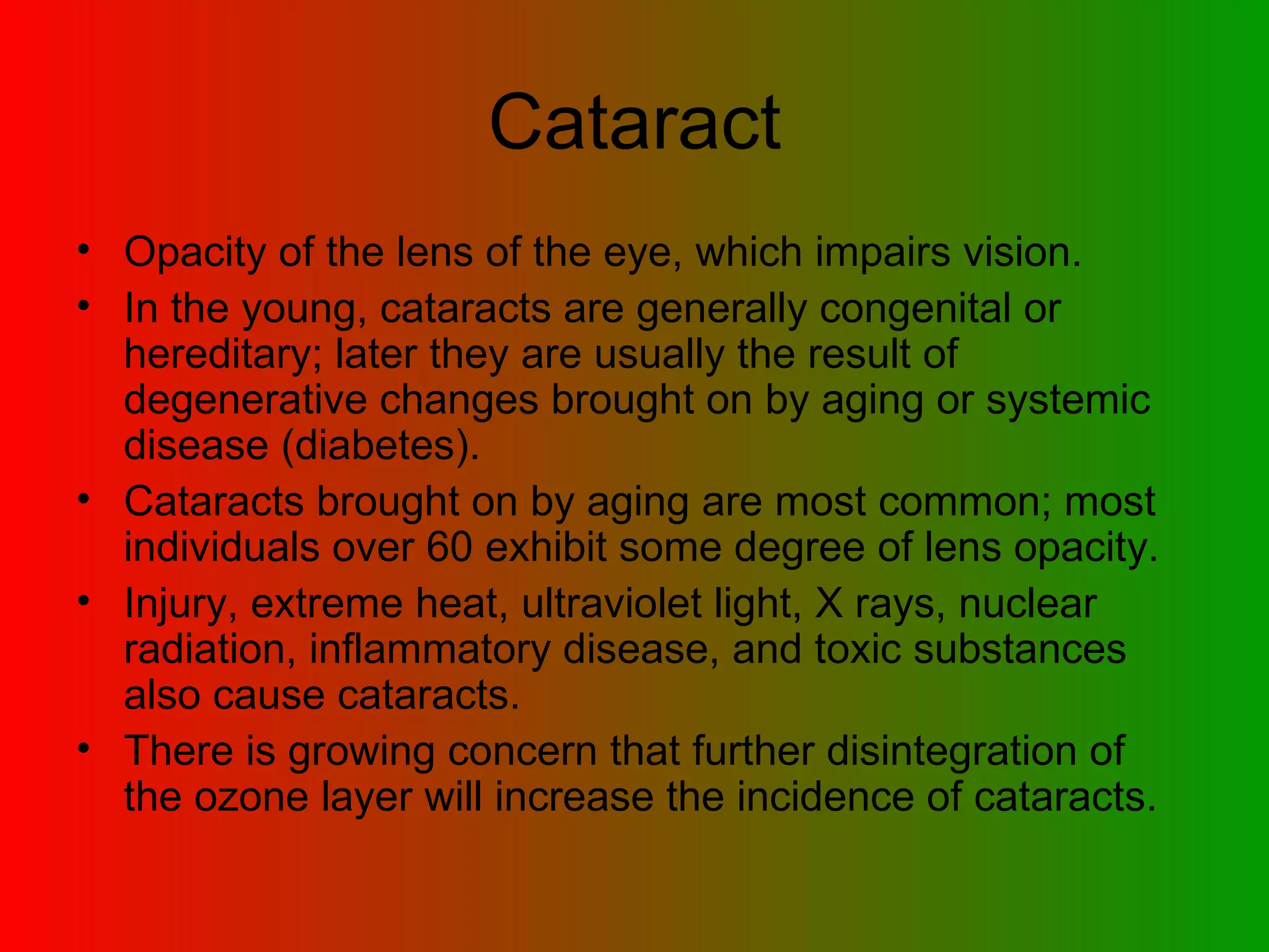 Cataract Opacity of the lens of the eye, which impairs vision.  In the young, cataracts are generally congenital or hereditary; later they are usually the result of degenerative changes brought on by aging or systemic disease (diabetes).  Cataracts brought on by aging are most common; most individuals over 60 exhibit some degree of lens opacity.  Injury, extreme heat, ultraviolet light, X rays, nuclear radiation, inflammatory disease, and toxic substances also cause cataracts.  There is growing concern that further disintegration of the ozone layer will increase the incidence of cataracts.  
