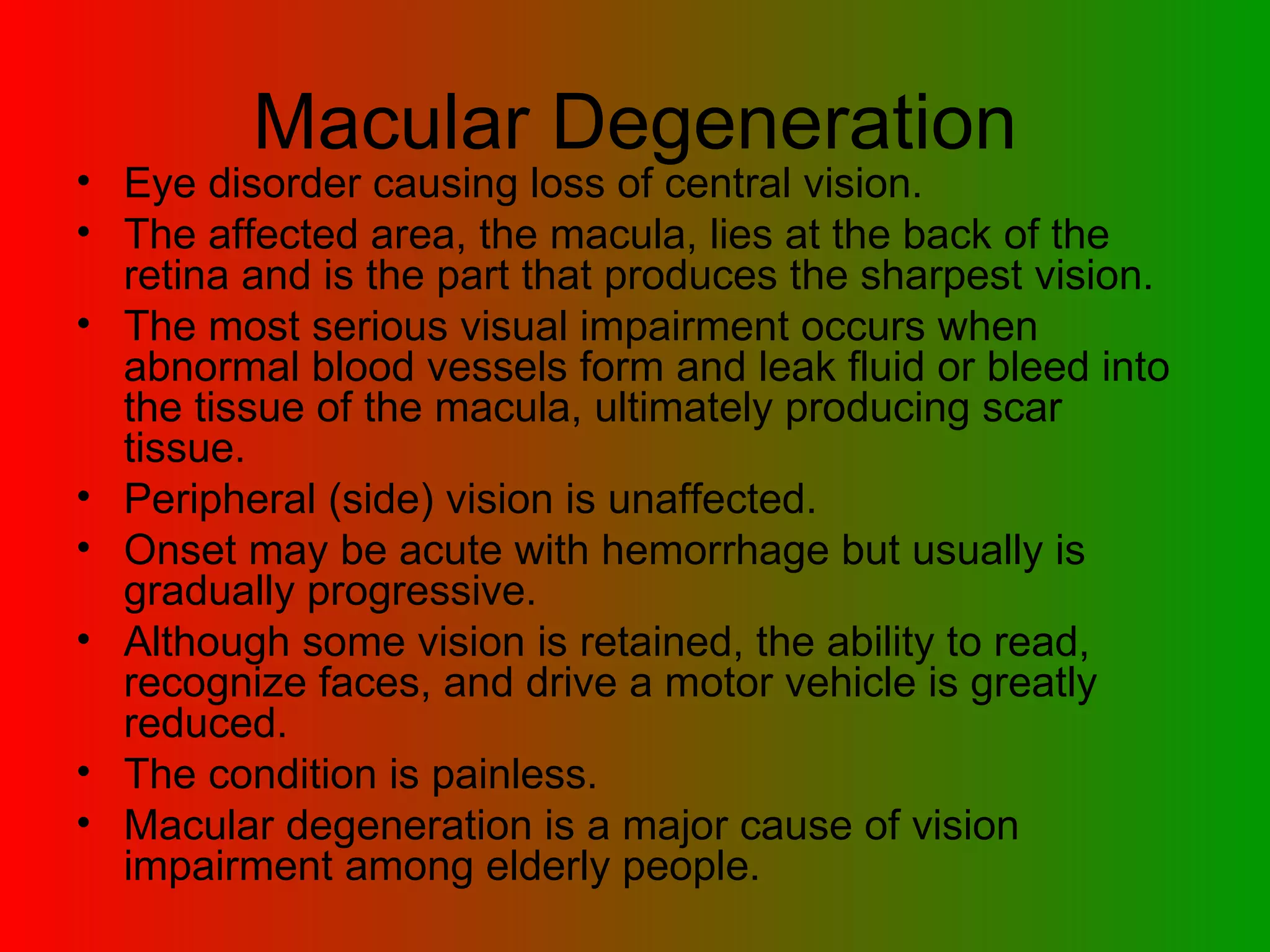 Macular Degeneration Eye disorder causing loss of central vision.  The affected area, the macula, lies at the back of the retina and is the part that produces the sharpest vision.  The most serious visual impairment occurs when abnormal blood vessels form and leak fluid or bleed into the tissue of the macula, ultimately producing scar tissue.  Peripheral (side) vision is unaffected.  Onset may be acute with hemorrhage but usually is gradually progressive.  Although some vision is retained, the ability to read, recognize faces, and drive a motor vehicle is greatly reduced.  The condition is painless.  Macular degeneration is a major cause of vision impairment among elderly people. 