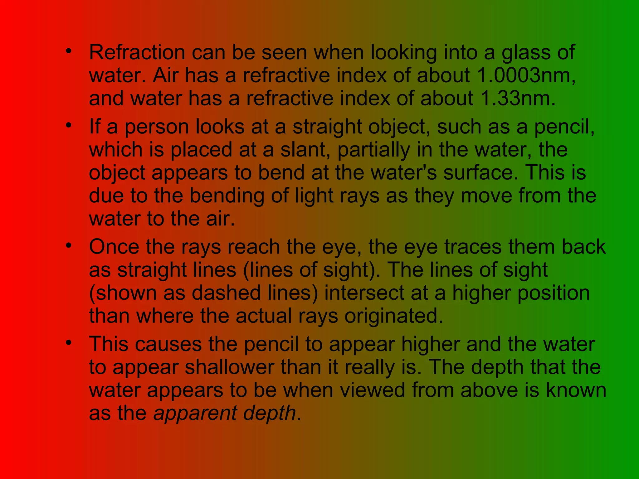Refraction can be seen when looking into a glass of water. Air has a refractive index of about 1.0003nm, and water has a refractive index of about 1.33nm.  If a person looks at a straight object, such as a pencil, which is placed at a slant, partially in the water, the object appears to bend at the water's surface. This is due to the bending of light rays as they move from the water to the air.  Once the rays reach the eye, the eye traces them back as straight lines (lines of sight). The lines of sight (shown as dashed lines) intersect at a higher position than where the actual rays originated.  This causes the pencil to appear higher and the water to appear shallower than it really is. The depth that the water appears to be when viewed from above is known as the  apparent depth .  