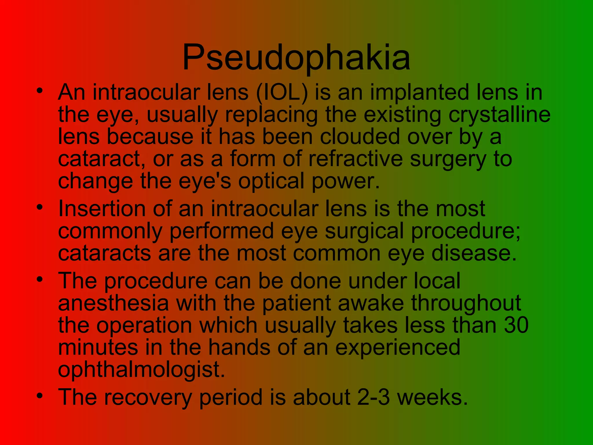Pseudophakia An intraocular lens (IOL) is an implanted lens in the eye, usually replacing the existing crystalline lens because it has been clouded over by a cataract, or as a form of refractive surgery to change the eye's optical power.  Insertion of an intraocular lens is the most commonly performed eye surgical procedure; cataracts are the most common eye disease.  The procedure can be done under local anesthesia with the patient awake throughout the operation which usually takes less than 30 minutes in the hands of an experienced ophthalmologist.  The recovery period is about 2-3 weeks.  