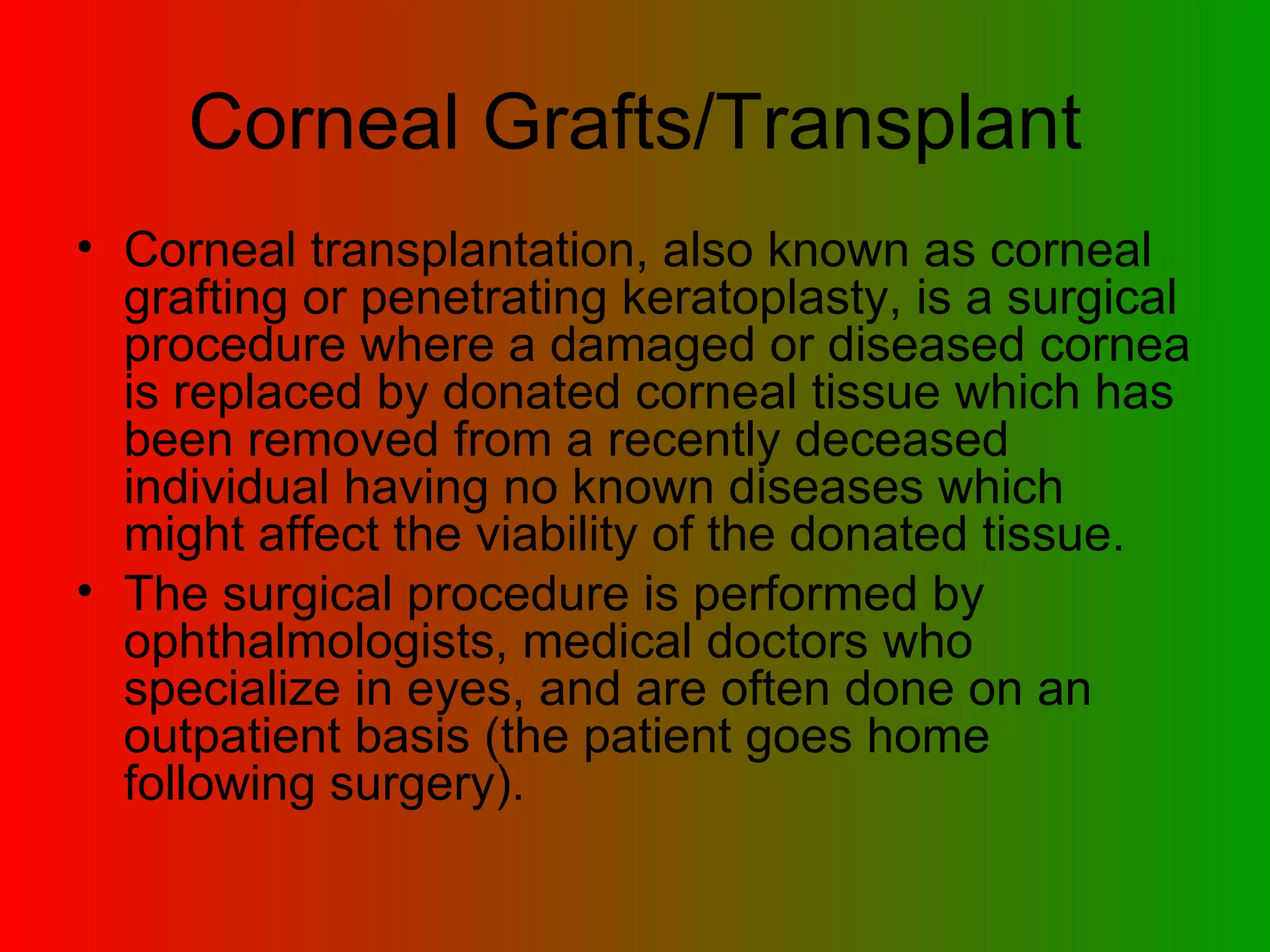 Corneal Grafts/Transplant Corneal transplantation, also known as corneal grafting or penetrating keratoplasty, is a surgical procedure where a damaged or diseased cornea is replaced by donated corneal tissue which has been removed from a recently deceased individual having no known diseases which might affect the viability of the donated tissue.  The surgical procedure is performed by ophthalmologists, medical doctors who specialize in eyes, and are often done on an outpatient basis (the patient goes home following surgery).  