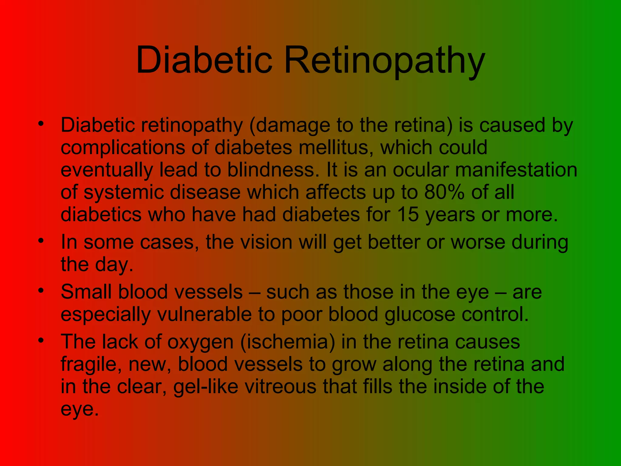 Diabetic Retinopathy Diabetic retinopathy (damage to the retina) is caused by complications of diabetes mellitus, which could eventually lead to blindness. It is an ocular manifestation of systemic disease which affects up to 80% of all diabetics who have had diabetes for 15 years or more.  In some cases, the vision will get better or worse during the day.  Small blood vessels – such as those in the eye – are especially vulnerable to poor blood glucose control.  The lack of oxygen (ischemia) in the retina causes fragile, new, blood vessels to grow along the retina and in the clear, gel-like vitreous that fills the inside of the eye.  