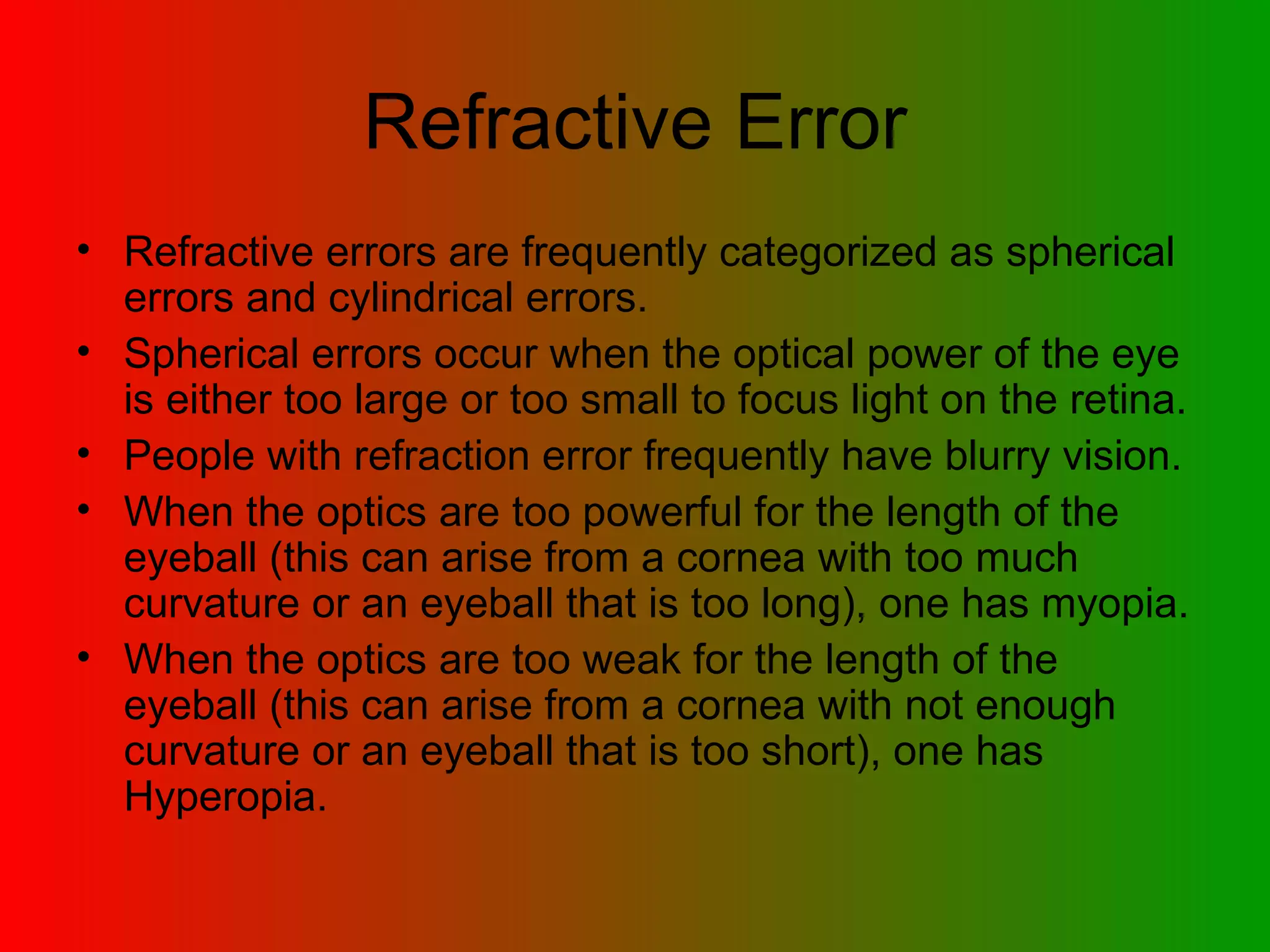 Refractive Error Refractive errors are frequently categorized as spherical errors and cylindrical errors.  Spherical errors occur when the optical power of the eye is either too large or too small to focus light on the retina. People with refraction error frequently have blurry vision. When the optics are too powerful for the length of the eyeball (this can arise from a cornea with too much curvature or an eyeball that is too long), one has myopia. When the optics are too weak for the length of the eyeball (this can arise from a cornea with not enough curvature or an eyeball that is too short), one has Hyperopia.  