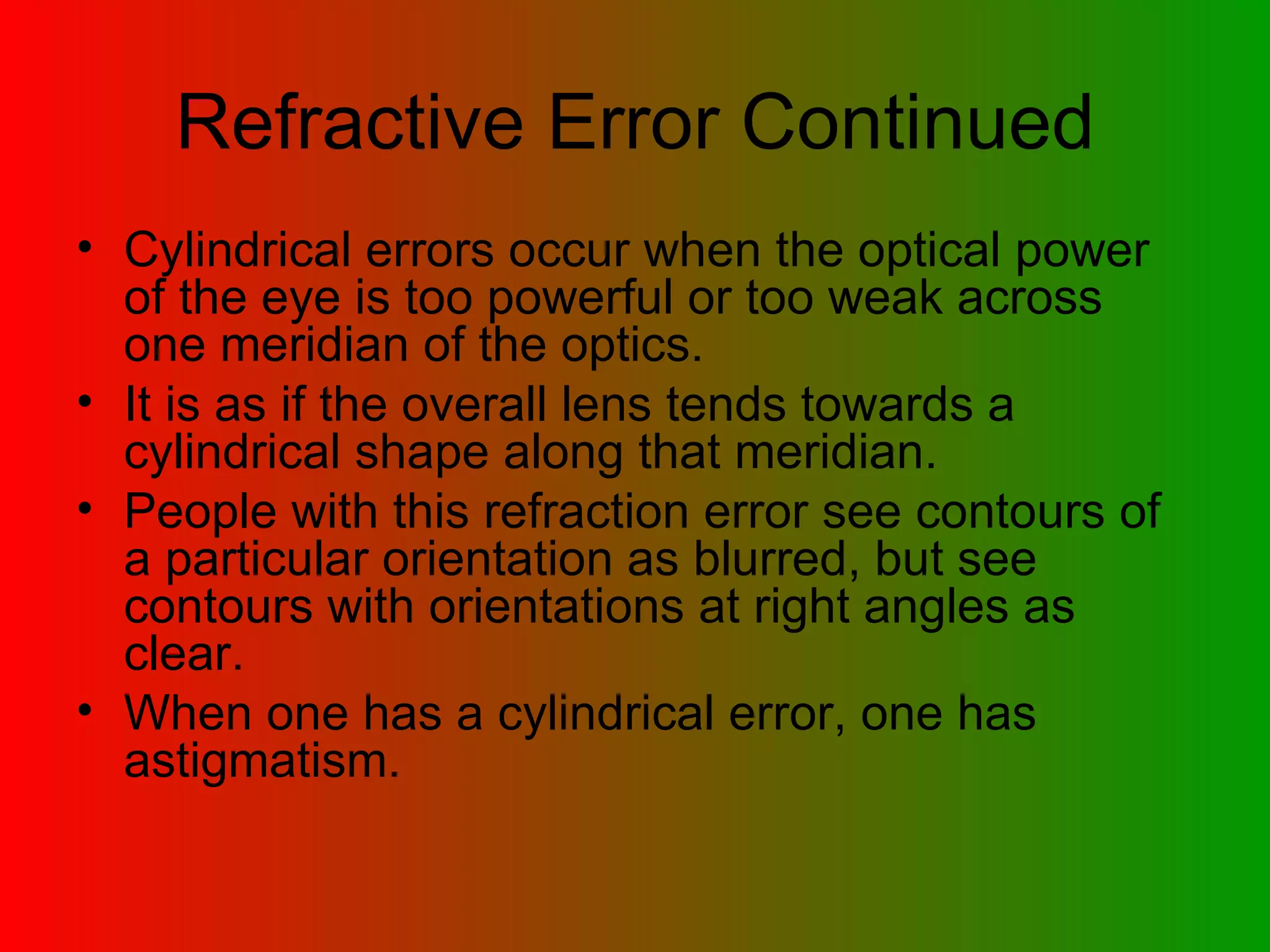 Refractive Error Continued Cylindrical errors occur when the optical power of the eye is too powerful or too weak across one meridian of the optics.  It is as if the overall lens tends towards a cylindrical shape along that meridian.  People with this refraction error see contours of a particular orientation as blurred, but see contours with orientations at right angles as clear.  When one has a cylindrical error, one has astigmatism.  